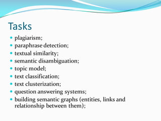 Tasks
— plagiarism;
— paraphrase detection;
— textual similarity;
— semantic disambiguation;
— topic model;
— text classification;
— text clusterization;
— question answering systems;
— building semantic graphs (entities, links and
relationship between them);
 