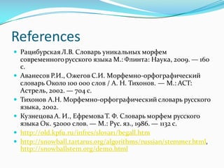 References
— РацибурскаяЛ.В. Словарь уникальных морфем
современногорусского языка М.: Флинта: Наука, 2009. — 160
с.
— Аванесов Р.И., Ожегов С.И. Морфемно-орфографический
словарь Около 100 000 слов / А. Н. Тихонов. — М.: АСТ:
Астрель, 2002. — 704 с.
— Тихонов А.Н. Морфемно-орфографический словарь русского
языка, 2002.
— Кузнецова А. И., Ефремова Т. Ф. Словарь морфем русского
языка Ок. 52000 слов. — М.: Рус. яз., 1986. — 1132 с.
— http://old.kpfu.ru/infres/slovar1/begall.htm
— http://snowball.tartarus.org/algorithms/russian/stemmer.html,
http://snowballstem.org/demo.html
 