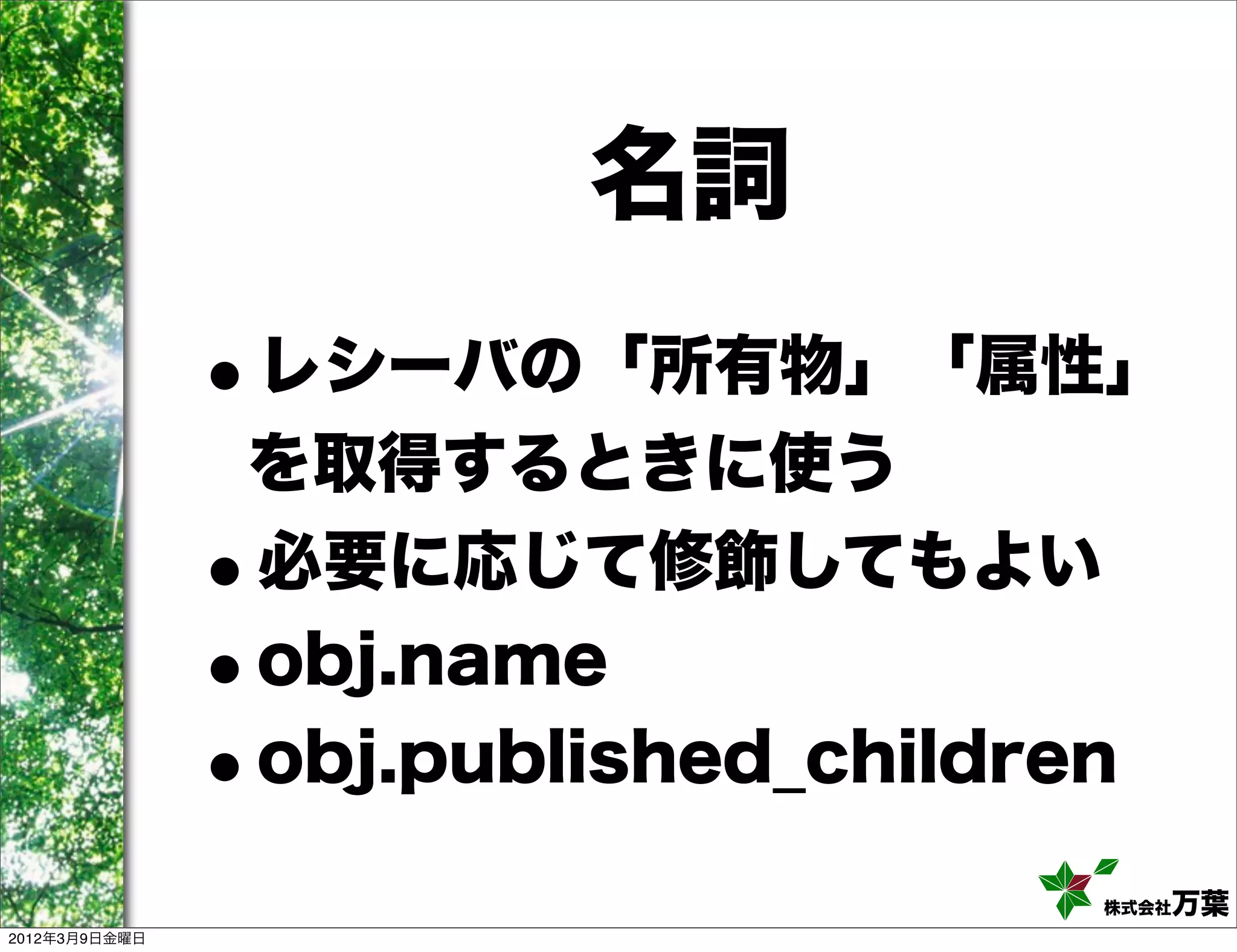 名詞
               •
               レシーバの「所有物」「属性」
               を取得するときに使う
               •
               必要に応じて修飾してもよい
               •
               obj.name
               •
               obj.published_children

                                   株式会社 万葉
2012年3月9日金曜日
 