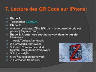 7. Lecture des QR Code sur iPhone:















Étape 1:
Télécharger ZBarSDK
Étape 2:
Intégrer ce dossier ZBarSDK dans votre projet Xcode par
glisser (drag and drop).
Étape 3: Ajouter ces sept framework dans le dossier
framework:
1. AudioToolbox.framework
2. CoreMedia.framework
3. QuartzCore.framework 4.
SystemConfiguration.framework
5. libiconv.dylib
6. AVFoundation.framework
7. CoreVideo.framework

 