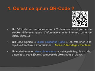 1. Qu'est ce qu'un QR-Code ?

•

Un QR-code est un code-barres à 2 dimensions qui permet de
stocker différents types d’informations (site internet, carte de
visite, vidéo…)

•

QR-Code signifie « Quick Response Code », en référence à la
rapidité d’accès aux informations : 1scan - 1décodage - 1contenu

•

Un code-barres en deux dimensions (aussi appelé tag, flashcode,
datamatrix, code 2D, etc.) composé de pixels noirs et blancs

 