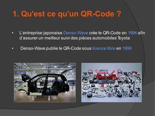 1. Qu'est ce qu'un QR-Code ?
•

L’entreprise japonaise Denso-Wave crée le QR-Code en 1994 afin
d’assurer un meilleur suivi des pièces automobiles T
oyota

•

Denso-Wave publie le QR-Code sous licence libre en 1999

 
