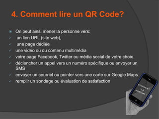 4. Comment lire un QR Code?









On peut ainsi mener la personne vers:
un lien URL (site web),
une page dédiée
une vidéo ou du contenu multimédia
votre page Facebook, Twitter ou média social de votre choix
déclencher un appel vers un numéro spécifique ou envoyer un
SMS
envoyer un courriel ou pointer vers une carte sur Google Maps
remplir un sondage ou évaluation de satisfaction

 
