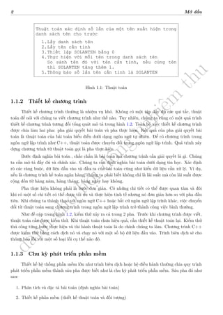 d
à
n
h
c
h
o
h
ộ
i
đ
ồ
n
g
n
g
h
i
ệ
m
t
h
u
2 Mở đầu
Thuật toán xác định số lần của một tên xuất hiện trong
danh sách tên cho trước
1.Lấy danh sách tên
2.Lấy tên cần tính
3.Thiết lập SOLANTEN bằng 0
4.Thực hiện với mỗi tên trong danh sách tên
So sánh tên đó với tên cần tính, nếu cùng tên
thì SOLANTEN tăng thêm 1.
5.Thông báo số lần tên cần tính là SOLANTEN
Hình 1.1: Thuật toán
1.1.2 Thiết kế chương trình
Thiết kế chương trình thường là nhiệm vụ khó. Không có một tập đầy đủ các qui
tắc, thuật toán để nói với chúng ta viết chương trình như thế nào. Tuy nhiên,
chúng ta cũng có một quá trình thiết kế chương trình tương đối tổng quát mô tả
trong hình 1.2. Toàn bộ việc thiết kế chương trình được chia làm hai pha: pha giải
quyết bài toán và pha thực hiện. Kết quả của pha giải quyết bài toán là thuật toán
của bài toán biểu diễn dưới dạng ngôn ngữ tự nhiên. Để có chương trình trong
ngôn ngữ lập trình như C++, thuật toán được chuyển đổi trong ngôn ngữ lập trình.
Quá trình xây dựng chương trình từ thuật toán gọi là pha thực hiện.
Bước định nghĩa bài toán , chắc chắn là bài toán mà chương trình cần giải quyết
là gì. Chúng ta cần mô tả đầy đủ và chính xác. Chúng ta cần định nghĩa bài toán
dưới dạng tin học. Xác định rõ các ràng buộc, dữ liệu đầu vào và đầu ra của bài
toán cũng như kiểu dữ liệu cần xử lý. Ví dụ, nếu chương là chương trình kế toán
ngân hàng, chúng ta phải biết không chỉ là lãi suất mà còn lãi suất được cộng dồn
từ hàng năm, hàng tháng, hàng ngày hay không.
Pha thực hiện không phải là bước đơn giản. Có những chi tiết có thể được quan
tâm và đôi khi có một số chi tiết có thể được tối ưu và thực hiện tinh tế nhưng nó
đơn giản hơn so với pha đầu tiên. Khi chúng ta thành thạo với ngôn ngữ C++
hoặc bất cứ ngôn ngữ lập trình khác, việc chuyển đổi từ thuật toán sang chương
trình trong ngôn ngữ lập trình trở thành công việc bình thường.
Như đề cập trong hình 1.2, kiểm thử xảy ra cả trong 2 pha. Trước khi chương
trình được viết, thuật toán cần được kiểm thử. Khi thuật toán chưa hiệu quả, cần
thiết kế thuật toán lại. Kiểm thử thủ công từng bước thực hiện và thi hành thuật
Hình 1.1: Thuật toán
1.1.2 Thiết kế chương trình
Thiết kế chương trình thường là nhiệm vụ khó. Không có một tập đầy đủ các qui tắc, thuật
toán để nói với chúng ta viết chương trình như thế nào. Tuy nhiên, chúng ta cũng có một quá trình
thiết kế chương trình tương đối tổng quát mô tả trong hình 1.2. Toàn bộ việc thiết kế chương trình
được chia làm hai pha: pha giải quyết bài toán và pha thực hiện. Kết quả của pha giải quyết bài
toán là thuật toán của bài toán biểu diễn dưới dạng ngôn ngữ tự nhiên. Để có chương trình trong
ngôn ngữ lập trình như C++, thuật toán được chuyển đổi trong ngôn ngữ lập trình. Quá trình xây
dựng chương trình từ thuật toán gọi là pha thực hiện.
Bước định nghĩa bài toán , chắc chắn là bài toán mà chương trình cần giải quyết là gì. Chúng
ta cần mô tả đầy đủ và chính xác. Chúng ta cần định nghĩa bài toán dưới dạng tin học. Xác định
rõ các ràng buộc, dữ liệu đầu vào và đầu ra của bài toán cũng như kiểu dữ liệu cần xử lý. Ví dụ,
nếu là chương trình kế toán ngân hàng, chúng ta phải biết không chỉ là lãi suất mà còn lãi suất được
cộng dồn từ hàng năm, hàng tháng, hàng ngày hay không.
Pha thực hiện không phải là bước đơn giản. Có những chi tiết có thể được quan tâm và đôi
khi có một số chi tiết có thể được tối ưu và thực hiện tinh tế nhưng nó đơn giản hơn so với pha đầu
tiên. Khi chúng ta thành thạo với ngôn ngữ C++ hoặc bất cứ ngôn ngữ lập trình khác, việc chuyển
đổi từ thuật toán sang chương trình trong ngôn ngữ lập trình trở thành công việc bình thường.
Như đề cập trong hình 1.2, kiểm thử xảy ra cả trong 2 pha. Trước khi chương trình được viết,
thuật toán cần được kiểm thử. Khi thuật toán chưa hiệu quả, cần thiết kế thuật toán lại. Kiểm thử
thủ công từng bước thực hiện và thi hành thuật toán là do chính chúng ta làm. Chương trình C++
được kiểm thử bằng cách dịch nó và chạy nó với một số bộ dữ liệu đầu vào. Trình biên dịch sẽ cho
thông báo lỗi với một số loại lỗi cụ thể nào đó.
1.1.3 Chu kỳ phát triển phần mềm
Thiết kế hệ thống phần mềm lớn như trình biên dịch hoặc hệ điều hành thường chia quy trình
phát triển phần mềm thành sáu pha được biết như là chu kỳ phát triển phần mềm. Sáu pha đó như
sau:
1. Phân tích và đặc tả bài toán (định nghĩa bài toán)
2. Thiết kế phần mềm (thiết kế thuật toán và đối tượng)
 