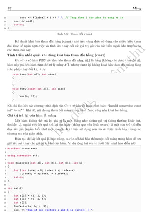 d
à
n
h
c
h
o
h
ộ
i
đ
ồ
n
g
n
g
h
i
ệ
m
t
h
u
92 Mảng
23 cout << A[index] + 1 << " "; // Tang them 1 cho phan tu mang va in
24 cout << endl;
25 return;
26 }
Hình 5.8: Tham đối const
Kỹ thuật khai báo tham đối hằng (const) như trên cũng được sử dụng cho nhiều kiểu tham
đối khác để ngăn ngừa việc vô tình làm thay đổi các giá trị gốc của các biến ngoài khi truyền cho
các tham đối này.
Tính thiếu nhất quán khi dùng khai báo tham đối hằng (const)
Giả sử ta có hàm FUNC với khai báo tham đối mảng A[] là hằng (không cho phép thay đổi A),
hàm này gọi đến hàm func để xử lý mảng A[], nhưng func lại không khai báo tham đối mảng hằng
(cho phép thay đổi A), ví dụ:
void func(int A[], int size)
{
...
}
void FUNC(const int A[], int size)
{
func(A, 10);
}
Khi đó hầu hết các chương trình dịch của C++ sẽ báo lỗi hoặc cảnh báo: “Invalid conversion const
int* to int*”. Khi đó, nói chung tham đối mảng trong hàm func cũng nên khai báo hằng.
Giá trị trả lại của hàm là mảng
Một hàm không thể trả lại giá trị là một mảng như những giá trị thông thường khác (int,
double, …), ngoài việc kết quả trả lại của hàm (thông qua câu lệnh return) là một con trỏ trỏ đến
dãy kết quả (ngầm hiểu như một mảng). Kỹ thuật sử dụng con trỏ sẽ được trình bày trong các
chương sau của giáo trình.
Hiện tại, để lấy kết quả là một mảng, ta có thể khai báo thêm một đối mảng trong hàm để lưu
giữ kết quả thay cho giá trị trả lại của hàm. Ví dụ cộng hai vec tơ dưới đây minh họa điều này.
1 #include <iostream >
2
3 using namespace std;
4
5 void SumVector(int A[], int B[], int C[], int n)
6 {
7 for (int index = 0; index < n; index++)
8 C[index] = A[index] + B[index];
9 return;
10 }
11
12 int main()
13 {
14 int a[3] = {1, 2, 3};
15 int b[3] = {0, 2, 4};
16 int c[3];
17 SumVector(a, b, c, 3);
18 cout << "Sum of two vectors a and b is vector: ( ";
 