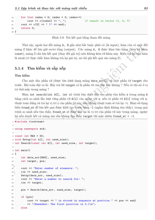 d
à
n
h
c
h
o
h
ộ
i
đ
ồ
n
g
n
g
h
i
ệ
m
t
h
u
5.1 Lập trình và thao tác với mảng một chiều 93
19 for (int index = 0; index < 2; index++)
20 cout << c[index] << ", "; // result is vector (1, 4, 7)
21 cout << c[2] << " )" << endl;
22 return 0;
23 }
Hình 5.9: Trả kết quả bằng tham đối mảng
Như vậy, ngoài hai đối mảng A, B gần như bắt buộc phải có (là input), hàm còn có một đối
mảng C khác để lưu giữ vectơ tổng (output). Các mảng A, B được khai báo hằng (kèm từ khóa
const), mảng C cần lưu kết quả (thay đổi giá trị) nên không kèm từ khóa này. Kiểu trả lại của hàm
là void (vì thực chất hàm không trả lại giá trị, nó chỉ ghi kết quả vào mảng C).
5.1.4 Tìm kiếm và sắp xếp
Tìm kiếm
Cho một dãy phần tử (được lưu dưới dạng mảng data_arr[]) và một phần tử target cho
trước. Bài toán đặt ra là: Hãy trả lời target có là phần tử của dãy hay không ? Nếu có thì nó ở vị
trí thứ mấy trong mảng ?
Hàm int search(int A[], int x) trình bày dưới đây cho phép tìm kiếm x trong mảng A
bằng cách so sánh lần lượt từng phần tử A[i] của mảng với x, nếu có phần tử A[i] trùng với x,
thuật toán dừng và trả lại vị trí i của phần tử này, nếu không thuật toán sẽ trả lại -1. Hàm sử dụng
biến found_at để lưu kết quả được khởi tạo trước bằng -1 (ngầm định không tìm thấy), trong quá
trình so sánh nếu tìm thấy, found_at sẽ được đặt lại là vị trí của phần tử này trong mảng, ngược
lại nếu duyệt hết cả mảng mà vẫn không tìm thấy target thì mặc nhiên found_at = -1.
1 #include <iostream >
2
3 using namespace std;
4
5 const int MAX = 50;
6 void Setup(int A[], int used_size);
7 int Search(const int A[], int used_size , int target);
8
9 int main()
10 {
11 int data_arr[MAX], used_size;
12 int target , pos;
13
14 cout << "Enter number of elements: ";
15 cin >> used_size;
16 Setup(data_arr , used_size);
17 cout << "Enter a number to search for: ";
18 cin >> target;
19
20 pos = Search(data_arr , used_size , target);
21
22 if (pos)
23 cout << target << " is stored in sequence at position " << pos << endl
24 << "(Remember: The first position is 0.)n";
25 else
 