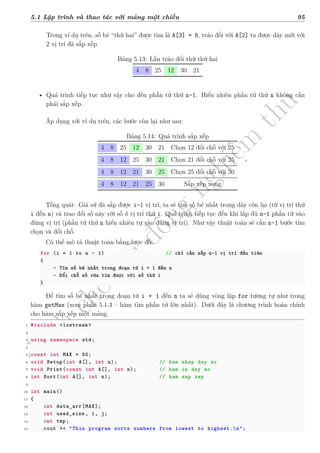 d
à
n
h
c
h
o
h
ộ
i
đ
ồ
n
g
n
g
h
i
ệ
m
t
h
u
5.1 Lập trình và thao tác với mảng một chiều 95
Trong ví dụ trên, số bé “thứ hai” được tìm là A[3] = 8, tráo đổi với A[2] ta được dãy mới với
2 vị trí đã sắp xếp
Bảng 5.13: Lần tráo đổi thứ thứ hai
4 8 25 12 30 21
• Quá trình tiếp tục như vậy cho đến phần tử thứ n-1. Hiển nhiên phần tử thứ n không cần
phải sắp xếp.
Áp dụng với ví dụ trên, các bước còn lại như sau:
Bảng 5.14: Quá trình sắp xếp
4 8 25 12 30 21 Chọn 12 đổi chỗ với 25
4 8 12 25 30 21 Chọn 21 đổi chỗ với 25
4 8 12 21 30 25 Chọn 25 đổi chỗ với 30
4 8 12 21 25 30 Sắp xếp xong
Tổng quát: Giả sử đã sắp được i-1 vị trí, ta sẽ tìm số bé nhất trong dãy còn lại (từ vị trí thứ
i đến n) và trao đổi số này với số ở vị trí thứ i. Quá trình tiếp tục đến khi lắp đủ n-1 phần tử vào
đúng vị trí (phần tử thứ n hiển nhiên tự vào đúng vị trí). Như vậy thuật toán sẽ cần n-1 bước tìm
chọn và đổi chỗ.
Có thể mô tả thuật toán bằng lược đồ:
for (i = 1 to n - 1) // chỉ cần sắp n-1 vị trí đầu tiên
{
- Tìm số bé nhất trong đoạn từ i + 1 đến n
- Đổi chỗ số vừa tìm được với số thứ i
}
Để tìm số bé nhất trong đoạn từ i + 1 đến n ta sẽ dùng vòng lặp for tương tự như trong
hàm getMax (xem phần 5.1.3 – hàm tìm phần tử lớn nhất). Dưới đây là chương trình hoàn chỉnh
cho hàm sắp xếp một mảng.
1 #include <iostream >
2
3 using namespace std;
4
5 const int MAX = 50;
6 void Setup(int A[], int n); // ham nhap day so
7 void Print(const int A[], int n); // ham in day so
8 int Sort(int A[], int n); // ham sap xep
9
10 int main()
11 {
12 int data_arr[MAX];
13 int used_size , i, j;
14 int tmp;
15 cout << "This program sorts numbers from lowest to highest.n";
 