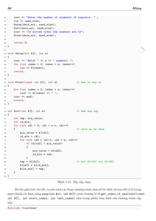 d
à
n
h
c
h
o
h
ộ
i
đ
ồ
n
g
n
g
h
i
ệ
m
t
h
u
96 Mảng
16 cout << "Enter the number of elements of sequence: " ;
17 cin >> used_size;
18 Setup(data_arr , used_size);
19 Sort(data_arr , used_size);
20 cout << "In sorted order the numbers are:n";
21 Print(data_arr , used_size);
22
23 return 0;
24 }
25
26 void Setup(int A[], int n)
27 {
28 cout << "Enter " << n << " numbers: ";
29 for (int index = 0; index < n; index++)
30 cin >> A[index];
31 return;
32 }
33
34 void Print(const int A[], int n) // ham in day so
35 {
36 for (int index = 0; index < n; index++)
37 cout << A[index] << " ";
38 cout << endl;
39 return;
40 }
41
42 int Sort(int A[], int n) // ham sap xep
43 {
44 int tmp, min_value;
45 int id_min;
46 for (int id1 = 0; id1 < n-1; id1++)
47 { // chon so be nhat
48 min_value = A[id1];
49 id_min = id1;
50 for (int id2 = id1+1; id2 < n; id2++)
51 if (A[id2] < min_value)
52 {
53 min_value = A[id2];
54 id_min = id2;
55 }
56 tmp = A[id1]; // doi A[id1] voi A[id2]
57 A[id1] = A[id_min];
58 A[id_min] = tmp;
59 }
60 }
Hình 5.15: Sắp xếp chọn
Để che giấu bớt chi tiết, ta nên tách các đoạn chương trình chọn số bé nhất và trao đổi 2 số trong
sort thành các hàm riêng swap(int &v1, int &v2) (xem chương 4) và get_index_of_smallest(const
int A[], int start_index, int last_index) như trong phiên bản dưới của chương trình sắp
xếp.
1 #include <iostream >
 