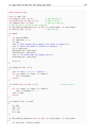d
à
n
h
c
h
o
h
ộ
i
đ
ồ
n
g
n
g
h
i
ệ
m
t
h
u
5.1 Lập trình và thao tác với mảng một chiều 97
2
3 using namespace std;
4
5 const int MAX = 50;
6 void Setup(int A[], int n); // ham nhap day so
7 void Print(const int A[], int n); // ham in day so
8 void Swap(int &v1, int &v2); // ham doi 2 gia tri
9 // ham tim chi so cua so be nhat trong day
10 int Get_Index_Of_Smallest(const int A[], int start_index , int last_index);
11 int Sort(int A[], int n); // ham sap xep
12
13 int main()
14 {
15 int data_arr[MAX];
16 int used_size , i, j;
17 int tmp;
18 cout << "This program sorts numbers from lowest to highest.n";
19 cout << "Enter the number of elements of sequence: " ;
20 cin >> used_size;
21 Setup(data_arr , used_size);
22 Sort(data_arr , used_size);
23 cout << "In sorted order the numbers are:n";
24 Print(data_arr , used_size);
25
26 return 0;
27 }
28
29 void Setup(int A[], int n)
30 {
31 cout << "Enter " << n << " numbers: ";
32 for (int index = 0; index < n; index++)
33 cin >> A[index];
34 return;
35 }
36
37 void Print(const int A[], int n) // ham in day so
38 {
39 for (int index = 0; index < n; index++)
40 cout << A[index] << " ";
41 cout << endl;
42 return;
43 }
44
45 void Swap(int &v1, int &v2)
46 {
47 int tmp;
48 tmp = v1;
49 v1 = v2;
50 v2 = tmp;
51 }
52
53 int Get_Index_Of_Smallest(const int A[], int start_index , int last_index)
54 {
55 int min_value = A[start_index];
 