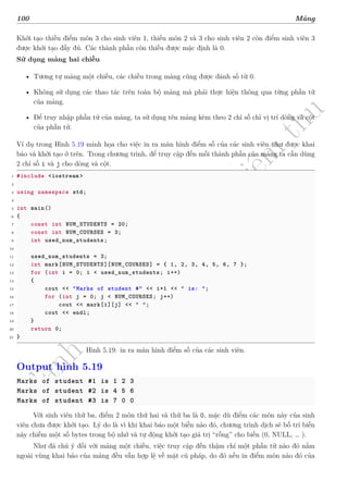 d
à
n
h
c
h
o
h
ộ
i
đ
ồ
n
g
n
g
h
i
ệ
m
t
h
u
100 Mảng
Khởi tạo thiếu điểm môn 3 cho sinh viên 1, thiếu môn 2 và 3 cho sinh viên 2 còn điểm sinh viên 3
được khởi tạo đầy đủ. Các thành phần còn thiếu được mặc định là 0.
Sử dụng mảng hai chiều
• Tương tự mảng một chiều, các chiều trong mảng cũng được đánh số từ 0.
• Không sử dụng các thao tác trên toàn bộ mảng mà phải thực hiện thông qua từng phần tử
của mảng.
• Để truy nhập phần tử của mảng, ta sử dụng tên mảng kèm theo 2 chỉ số chỉ vị trí dòng và cột
của phần tử.
Ví dụ trong Hình 5.19 minh họa cho việc in ra màn hình điểm số của các sinh viên như được khai
báo và khởi tạo ở trên. Trong chương trình, để truy cập đến mỗi thành phần của mảng ta cần dùng
2 chỉ số i và j cho dòng và cột.
1 #include <iostream >
2
3 using namespace std;
4
5 int main()
6 {
7 const int NUM_STUDENTS = 20;
8 const int NUM_COURSES = 3;
9 int used_num_students;
10
11 used_num_students = 3;
12 int mark[NUM_STUDENTS][NUM_COURSES] = { 1, 2, 3, 4, 5, 6, 7 };
13 for (int i = 0; i < used_num_students; i++)
14 {
15 cout << "Marks of student #" << i+1 << " is: ";
16 for (int j = 0; j < NUM_COURSES; j++)
17 cout << mark[i][j] << " ";
18 cout << endl;
19 }
20 return 0;
21 }
Hình 5.19: in ra màn hình điểm số của các sinh viên.
Output hình 5.19
Marks of student #1 is 1 2 3
Marks of student #2 is 4 5 6
Marks of student #3 is 7 0 0
Với sinh viên thứ ba, điểm 2 môn thứ hai và thứ ba là 0, mặc dù điểm các môn này của sinh
viên chưa được khởi tạo. Lý do là vì khi khai báo một biến nào đó, chương trình dịch sẽ bố trí biến
này chiếm một số bytes trong bộ nhớ và tự động khởi tạo giá trị “rỗng” cho biến (0, NULL, … ).
Như đã chú ý đối với mảng một chiều, việc truy cập đến thậm chí một phần tử nào đó nằm
ngoài vùng khai báo của mảng đều vẫn hợp lệ về mặt cú pháp, do đó nếu in điểm môn nào đó của
 