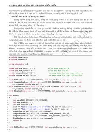 d
à
n
h
c
h
o
h
ộ
i
đ
ồ
n
g
n
g
h
i
ệ
m
t
h
u
5.2 Lập trình và thao tác với mảng nhiều chiều 101
sinh viên thứ 21 (nằm ngoài vùng được khai báo của mảng mark) chương trình vẫn chấp nhận, tuy
nhiên giá trị in ra sẽ là một giá trị ngẫu nhiên nằm tại ô nhớ này và thường gọi là “rác”.
Tham đối của hàm là mảng hai chiều
Tương tự với mảng một chiều, mảng hai chiều cũng có thể là đối của những hàm xử lý trên
mảng. Ví dụ cần viết hàm nhập giá trị cho mảng, hàm in giá trị mảng ra màn hình, hàm in giá trị
trung bình từng dòng, từng cột của mảng, …
Trong mảng một chiều khi tham gia làm đối của hàm, đối này không cần thiết phải khai báo
kích thước, thay vào đó ta sẽ bổ sung một tham đối để chỉ kích thước tối đa của mảng hoặc kích
thước sử dụng thực tế của mảng tùy từng trường hợp sử dụng.
Đối với mảng hai chiều, tham đối mảng cũng không cần phải khai báo kích thước thứ nhất (số
dòng), tuy nhiên bắt buộc phải khai báo kích thước thứ hai (số cột).
Các từ khóa như const, … được sử dụng giống như đối với mảng một chiều. Ví dụ dưới đây
minh họa cho các hàm nhập mảng, tính điểm trung bình của từng sinh viên và từng môn học, in ấn
kết quả thành dạng bảng biểu trên màn hình. Trong chương trình ngoài mảng mark, ta cần khai báo
thêm hai mảng stu_av[NUM_STUDENTS] và course_av[NUM_COURSES] để lưu trữ điểm trung bình
của sinh viên và điểm trung bình của từng môn học.
1 #include <iostream >
2 #include <iomanip >
3
4 using namespace std;
5
6 const int NUM_STUDENTS = 20; // so sinh vien toi da
7 const int NUM_COURSES = 5; // so mon hoc toi da
8 double stu_av[NUM_STUDENTS]; // mang chua dtb cua tung sinh vien
9 double course_av[NUM_COURSES]; // mang chua dtb theo tung mon hoc
10
11 void Fillup(int mark[][NUM_COURSES], int num_students , int num_courses);
12 void ComputeStudentAve(const int mark[][NUM_COURSES], int num_students , int
num_courses , double stu_av[]);
13 void ComputeCourseAve(const int mark[][NUM_COURSES], int num_students , int
num_courses , double course_av[]);
14 void Display(const int mark[][NUM_COURSES], int num_students , int num_courses);
15
16 int main()
17 {
18 int mark[NUM_STUDENTS][NUM_COURSES];
19 int num_students = 4;
20 int num_courses = 3;
21 cout << "Enter real number of students: "; cin >> num_students;
22 cout << "Enter real number of courses: "; cin >> num_courses;
23 Fillup(mark, num_students , num_courses);
24 ComputeStudentAve(mark, num_students , num_courses , stu_av);
25 ComputeCourseAve(mark, num_students , num_courses , course_av);
26 Display(mark, num_students , num_courses);
27 return 0;
28 }
29
30 void Fillup(int mark[][NUM_COURSES], int num_students , int num_courses)
31 {
 