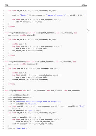 d
à
n
h
c
h
o
h
ộ
i
đ
ồ
n
g
n
g
h
i
ệ
m
t
h
u
102 Mảng
32 for (int st_id = 0; st_id < num_students; st_id++)
33 {
34 cout << "Enter " << num_courses << " marks of student #" << st_id + 1 << ": "
;
35 for (int crs_id = 0; crs_id < num_courses; crs_id++)
36 cin >> mark[st_id][crs_id];
37 }
38 return;
39 }
40
41 void ComputeStudentAve(const int mark[][NUM_COURSES], int num_students , int
num_courses , double stu_av[])
42 {
43 for (int st_id = 0; st_id < num_students; st_id++)
44 {
45 double sum = 0;
46 for (int crs_id = 0; crs_id < num_courses; crs_id++)
47 sum = sum + mark[st_id][crs_id];
48 stu_av[st_id] = sum/num_courses;
49 }
50 return;
51 }
52
53 void ComputeCourseAve(const int mark[][NUM_COURSES], int num_students , int
num_courses , double course_av[])
54 {
55 for (int crs_id = 0; crs_id < num_courses; crs_id++)
56 {
57 double sum = 0;
58 for (int st_id = 0; st_id < num_students; st_id++)
59 sum = sum + mark[st_id][crs_id];
60 course_av[crs_id] = sum/num_students;
61 }
62 return;
63 }
64
65 void Display(const int mark[][NUM_COURSES], int num_students , int num_courses)
66 {
67 cout.setf(ios::fixed);
68 cout.setf(ios::showpoint);
69 cout.precision(1);
70 cout << "nCourse marks and average mark of studentsn";
71 cout << setw(10) << "Student";
72 for (int crs_id = 1; crs_id <= num_courses; crs_id++) cout << setw(9) << "Crs#"
<< crs_id;
73 cout << setw(10) << "Ave" << endl;
74 for (int st_id = 0; st_id < num_students; st_id++)
75 {
76 cout << setw(10) << st_id + 1;
77 for (int crs_id = 0; crs_id < num_courses; crs_id++)
78 cout << setw(10) << mark[st_id][crs_id];
79 cout << setw(10) << stu_av[st_id] << endl;
80 }
81 cout << "Crs. Ave = ";
 