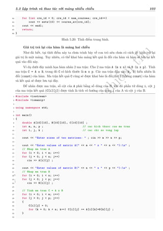 d
à
n
h
c
h
o
h
ộ
i
đ
ồ
n
g
n
g
h
i
ệ
m
t
h
u
5.2 Lập trình và thao tác với mảng nhiều chiều 103
82 for (int crs_id = 0; crs_id < num_courses; crs_id++)
83 cout << setw(10) << course_av[crs_id];
84 cout << endl;
85 return;
86 }
Hình 5.20: Tính điểm trung bình.
Giá trị trả lại của hàm là mảng hai chiều
Như đã biết, tại thời điểm này ta chưa trình bày về con trỏ nên chưa có cách để hàm trả lại
giá trị là một mảng. Tuy nhiên, có thể khai báo mảng kết quả là đối của hàm và hàm sẽ lưu lại kết
quả vào đối này.
Ví dụ dưới đây minh họa hàm nhân 2 ma trận: Cho 2 ma trận A (m x n) và B (n x p). Tính
ma trận C = A x B, trong đó C có kích thước là m x p. Các ma trận đầu vào (A, B) hiển nhiên là
đối (const) của hàm. Ma trận kết quả C cũng sẽ được khai báo là đối thứ 3 (không const) của hàm
và kết quả sẽ được lưu tại đây.
Để nhân được ma trận, số cột của A phải bằng số dòng của B, khi đó phần tử dòng i, cột j
của ma trận kết quả (C[i][j]) được tính là tích vô hướng của dòng i của A và cột j của B.
1 #include <iostream >
2 #include <iomanip >
3
4 using namespace std;
5
6 int main()
7 {
8 double A[10][10], B[10][10], C[10][10] ;
9 int m, n, p ; // cac kich thuoc cua ma tran
10 int i, j, k ; // cac chi so vong lap
11
12 cout << "Enter sizes of two matrixes: " ; cin >> m >> n >> p;
13
14 cout << "Enter values of matrix A(" << m << " x " << n << "):n" ;
15 // Nhap ma tran A
16 for (i = 0; i < m; i++)
17 for (j = 0; j < n; j++)
18 cin >> A[i][j] ;
19
20 cout << "Enter values of matrix B(" << n << " x " << p << "):n" ;
21 // Nhap ma tran B
22 for (i = 0; i < n; i++)
23 for (j = 0; j < p; j++)
24 cin >> B[i][j] ;
25
26 // Tinh ma tran C = A x B
27 for (i = 0; i < m; i++)
28 for (j = 0; j < p; j++)
29 {
30 C[i][j] = 0;
31 for (k = 0; k < n; k++) C[i][j] += A[i][k]*B[k][j] ;
32 }
33
 