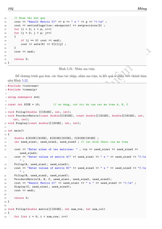 d
à
n
h
c
h
o
h
ộ
i
đ
ồ
n
g
n
g
h
i
ệ
m
t
h
u
104 Mảng
34 // Hien thi ket qua
35 cout << "Result Matrix C(" << m << " x " << p << "):n" ;
36 cout << setiosflags(ios::showpoint) << setprecision(2) ;
37 for (i = 0; i < m; i++)
38 for (j = 0; j < p; j++)
39 {
40 if (j == 0) cout << endl;
41 cout << setw(6) << C[i][j] ;
42 }
43 cout << endl;
44
45 return 0;
46 }
Hình 5.21: Nhân ma trận.
Để chương trình gọn hơn, các thao tác nhập, nhân ma trận, in kết quả sẽ được viết thành hàm
như Hình 5.22.
1 #include <iostream >
2 #include <iomanip >
3
4 using namespace std;
5
6 const int SIZE = 10; // so dong, cot toi da cua cac ma tran A, B, C
7
8 void Fillup(double [][SIZE], int, int);
9 void ProcductMatrix(const double[][SIZE], const double[][SIZE], double[][SIZE], int,
int, int);
10 void Display(const double[][SIZE], int, int);
11
12 int main()
13 {
14 double A[SIZE][SIZE], B[SIZE][SIZE], C[SIZE][SIZE] ;
15 int used_size1 , used_size2 , used_size3 ; // cac kich thuoc cua ma tran
16
17 cout << "Enter sizes of two matrixes: " ; cin >> used_size1 >> used_size2 >>
used_size3;
18 cout << "Enter values of matrix A(" << used_size1 << " x " << used_size2 << "):n
" ;
19 Fillup(A, used_size1 , used_size2);
20 cout << "Enter values of matrix B(" << used_size2 << " x " << used_size3 << "):n
" ;
21 Fillup(B, used_size2 , used_size3);
22 ProcductMatrix(A, B, C, used_size1 , used_size2 , used_size3);
23 cout << "Result Matrix C(" << used_size1 << " x " << used_size3 << "):n" ;
24 Display(C, used_size1 , used_size3);
25 cout << endl;
26
27 return 0;
28 }
29
30 void Fillup(double matrix[][SIZE], int num_row , int num_col)
31 {
32 for (int i = 0; i < num_row; i++)
 