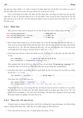 d
à
n
h
c
h
o
h
ộ
i
đ
ồ
n
g
n
g
h
i
ệ
m
t
h
u
106 Mảng
thị một xâu rỗng (chiếm 1 ô). Chú ý mảng kí tự được khai báo với độ dài 8 tuy nhiên các xâu có
thể chỉ chiếm một số kí tự nào đó trong mảng này và tối đa là 7 kí tự.
Lưu ý, một hằng kí tự được viết giữa cặp dấu nháy đơn, còn hằng xâu được bao bởi cặp dấu
nháy kép. Ví dụ 'A' thể hiện hằng kí tự A, nó chỉ chiếm 1 byte trong bộ nhớ, trong khi đó "A" thể
hiện xâu kí tự A có độ dài 1 (kí tự) nhưng lại chiếm 2 bytes trong bộ nhớ (cần thêm byte '0' để
kết thúc xâu).
5.3.1 Khai báo
Một xâu kí tự thực chất là mảng kí tự, do vậy để khai báo xâu ta dùng mảng như sau:
char string_name[size] ; // không khởi tạo
char string_name[size] = string ; // có khởi tạo
char string_name[] = string ; // có khởi tạo
• Size là kích thước mảng kí tự, với kích thước này sẽ đủ để chứa xâu dài nhất lên đến size - 1
kí tự (1 kí tự còn lại dành để lưu dấu kết thúc xâu). Độ dài thực sự của xâu được tính từ đầu
mảng đến kí tự '0' đầu tiên (không kể dấu này). Do vậy, để chứa một xâu có độ dài tối đa
n cần phải khai báo mảng s với kích thước ít nhất là n + 1.
• Cách khai báo thứ hai có kèm theo khởi tạo xâu, đó là dãy kí tự đặt giữa cặp dấu nháy kép.
Ví dụ:
char name[26] ; // xâu họ tên chứa tối đa 25 kí tự
char course[31] = "Programming Language C++" ;
Xâu course chứa tối đa 30 kí tự, được khởi tạo với nội dung "Programming Language C++"
với độ dài thực sự là 24 kí tự (chiếm 25 ô đầu tiên trong mảng char course[31]).
• Cách khai báo thứ 3 tự chương trình sẽ quyết định độ dài của mảng bởi xâu khởi tạo (bằng
độ dài xâu + 1). Ví dụ:
char month[] = "December" ; // độ dài mảng = 9
Cần phân biệt 2 cách khai báo sau:
char month_1[100] = "December" ; // và
char month_2[100] = {'D', 'e', 'c', 'e', 'm', 'b', 'e', 'r'} ;
8 bytes đầu tiên của cả hai mảng đều lưu nội dung là dãy kí tự D-e-c-e-m-b-e-r, tuy nhiên
với cách khai báo (và khởi tạo) thứ nhất chương trình sẽ tự động gán thêm kí tự '0' vào
bytes thứ 9 của month_1, còn cách thứ 2 thì không. Nói cách khác, month_2 chỉ là một mảng
kí tự đơn thuần còn month_1 là một xâu kí tự.
5.3.2 Thao tác với xâu kí tự
Tương tự như các mảng dữ liệu khác, xâu kí tự có những đặc trưng như mảng, tuy nhiên chúng
cũng có những điểm khác biệt. Dưới đây là các điểm giống và khác nhau đó.
• Truy cập một kí tự trong xâu: cú pháp giống như mảng. Ví dụ:
 