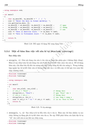 d
à
n
h
c
h
o
h
ộ
i
đ
ồ
n
g
n
g
h
i
ệ
m
t
h
u
108 Mảng
4 using namespace std;
5
6 int main()
7 {
8 char us_date[9], vn_date[9] = " / / ";
9 cout << "Enter the date in format mm/dd/yy: ";
10 cin.getline(us_date , 9);
11 vn_date[0] = us_date[3]; vn_date[1] = us_date[4] ; // ngay
12 vn_date[3] = us_date[0]; vn_date[4] = us_date[1] ; // thang
13 vn_date[6] = us_date[6]; vn_date[7] = us_date[7] ; // nam
14 cout << "Date in American style: " << us_date << endl;
15 cout << "Date in Vietnamese style: " << vn_date << endl;
16
17 return 0;
18 }
Hình 5.24: Đổi ngày từ dạng Mỹ sang dạng Việt.
5.3.4 Một số hàm làm việc với xâu kí tự (#include <cstring>)
Sao chép xâu
• strcpy(s, t): Gán nội dung của xâu t cho xâu s (thay cho phép gán = không được dùng).
Hàm sẽ sao chép toàn bộ nội dung của xâu t (kể cả kí tự kết thúc xâu) vào xâu s. Để sử dụng
hàm này, cần đảm bảo độ dài của mảng s ít nhất cũng bằng độ dài của mảng t. Trong trường
hợp ngược lại, kí tự kết thúc xâu sẽ không được ghi vào s và điều này có thể gây treo máy khi
chạy chương trình.
1 #include <iostream >
2 #include <cstring >
3
4 using namespace std;
5
6 int main()
7 {
8 char str_s[10], str_t[10] ;
9 // str_t = "Face" ; // khong duoc
10 strcpy(str_t, "Face") ; // gan "Face" cho t
11 // str_s = str_t ; // khong duoc
12 strcpy(str_s, str_t) ; // sao chep t sang s
13 cout << str_s << " to " << str_t << endl; // in ra: Face to Face
14 return 0;
15 }
Hình 5.25: Ví dụ strcpy.
• strncpy(s, t, n): Sao chép n kí tự đầu tiên của t vào s. Hàm này chỉ làm nhiệm vụ sao
chép, không tự động gắn kí tự kết thúc xâu cho s. Do vậy NSD phải thêm câu lệnh đặt kí tự
'0' vào cuối xâu s sau khi sao chép xong.
1 #include <iostream >
2 #include <cstring >
 