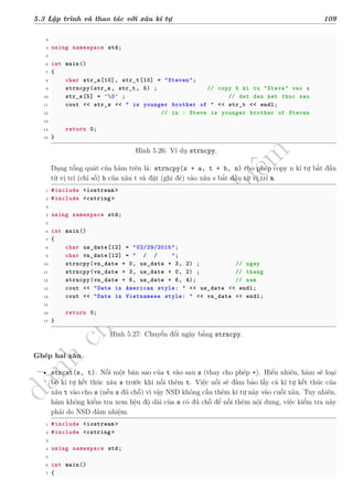 d
à
n
h
c
h
o
h
ộ
i
đ
ồ
n
g
n
g
h
i
ệ
m
t
h
u
5.3 Lập trình và thao tác với xâu kí tự 109
3
4 using namespace std;
5
6 int main()
7 {
8 char str_s[10], str_t[10] = "Steven";
9 strncpy(str_s, str_t, 5) ; // copy 5 ki tu "Steve" vao s
10 str_s[5] = '0' ; // dat dau ket thuc xau
11 cout << str_s << " is younger brother of " << str_t << endl;
12 // in : Steve is younger brother of Steven
13
14 return 0;
15 }
Hình 5.26: Ví dụ strncpy.
Dạng tổng quát của hàm trên là: strncpy(s + a, t + b, n) cho phép copy n kí tự bắt đầu
từ vị trí (chỉ số) b của xâu t và đặt (ghi đè) vào xâu s bắt đầu từ vị trí a.
1 #include <iostream >
2 #include <cstring >
3
4 using namespace std;
5
6 int main()
7 {
8 char us_date[12] = "02/29/2015";
9 char vn_date[12] = " / / ";
10 strncpy(vn_date + 0, us_date + 3, 2) ; // ngay
11 strncpy(vn_date + 3, us_date + 0, 2) ; // thang
12 strncpy(vn_date + 6, us_date + 6, 4); // nam
13 cout << "Date in American style: " << us_date << endl;
14 cout << "Date in Vietnamese style: " << vn_date << endl;
15
16 return 0;
17 }
Hình 5.27: Chuyển đổi ngày bằng strncpy.
Ghép hai xâu
• strcat(s, t): Nối một bản sao của t vào sau s (thay cho phép +). Hiển nhiên, hàm sẽ loại
bỏ kí tự kết thúc xâu s trước khi nối thêm t. Việc nối sẽ đảm bảo lấy cả kí tự kết thúc của
xâu t vào cho s (nếu s đủ chỗ) vì vậy NSD không cần thêm kí tự này vào cuối xâu. Tuy nhiên,
hàm không kiểm tra xem liệu độ dài của s có đủ chỗ để nối thêm nội dung, việc kiểm tra này
phải do NSD đảm nhiệm.
1 #include <iostream >
2 #include <cstring >
3
4 using namespace std;
5
6 int main()
7 {
 