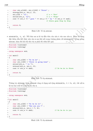 d
à
n
h
c
h
o
h
ộ
i
đ
ồ
n
g
n
g
h
i
ệ
m
t
h
u
110 Mảng
8 char str_s[100], str_t[100] = "Steve" ;
9 strncpy(str_s, str_t, 3);
10 str_s[3] = '0'; // s = "Ste"
11 strcat(str_s, "p"); // s = "Step"
12 cout << str_t << " goes " << str_s << " by " << str_s << endl;
13 // Steve goes Step by Step
14
15 return 0;
16 }
Hình 5.28: Ví dụ strcat.
• strncat(s, t, n): Nối bản sao n kí tự đầu tiên của xâu t vào sau xâu s. Hàm tự động
đặt thêm dấu kết thúc xâu vào s sau khi nối xong (tương phản với strncpy()). Cũng giống
strcat, hàm đòi hỏi độ dài của s phải đủ chứa kết quả.
1 #include <iostream >
2 #include <cstring >
3
4 using namespace std;
5
6 int main()
7 {
8 char str_s[20] = "Do be do" ;
9 char str_t[20] = "Steve is going home" ;
10 strcat(str_s, " to ");
11 strncat(str_s, str_t, 5);
12 cout << str_s << endl; // Do be do to Steve
13
14 return 0;
15 }
Hình 5.29: Ví dụ strncat.
Tương tự, strncpy, hàm strncat cũng có dạng mở rộng strncat(s, t + b, n); tức nối n
kí tự của t kể từ vị trí b vào cho s.
1 #include <iostream >
2 #include <cstring >
3
4 using namespace std;
5
6 int main()
7 {
8 char str_s[20] = "Do be do to" ;
9 char str_t[20] = "How are you ?" ;
10 strncat(str_s, str_t + 7, 4);
11 cout << str_s << endl; // Do be do to you
12
13 return 0;
14 }
Hình 5.30: Ví dụ strncat.
 