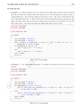 d
à
n
h
c
h
o
h
ộ
i
đ
ồ
n
g
n
g
h
i
ệ
m
t
h
u
5.3 Lập trình và thao tác với xâu kí tự 111
So sánh hai xâu
• strcmp(s, t): Hàm so sánh 2 xâu s và t (thay cho các phép toán so sánh). Giá trị trả lại là
hàm dấu của hiệu 2 kí tự khác nhau đầu tiên của s và t. Tức nếu hiệu là âm thì sẽ trả lại -1
(tương đương s1 < s2), nếu hiệu dương trả lại giá trị 1 (s1 > s2), nếu so sánh đến hết xâu,
tất cả hiệu đều bằng 0 (s1 == s2) thì sẽ trả lại 0. Trong trường hợp chỉ quan tâm đến so sánh
bằng, nếu hàm trả lại giá trị 0 là hai xâu bằng nhau và nếu giá trị trả lại khác 0 là hai xâu
khác nhau (chú ý: xâu với độ dài ngắn hơn không nhất thiết là xâu bé hơn).
1 #include <iostream >
2 #include <cstring >
3
4 using namespace std;
5
6 int main()
7 {
8 char str_s[20] = "Ha Noi" ;
9 char str_t[20] = "Ha noi" ;
10 cout << "Result of comparison " << str_s << " and " << str_t << " is " <<
strcmp(str_s, str_t) << endl; // -1
11 if (strcmp(str_s, str_t) < 0)
12 cout << str_s << " < " << str_t;
13 else
14 cout << str_s << " > " << str_t;
15 cout << endl;
16 return 0;
17 }
Hình 5.31: Ví dụ strcmp.
• strncmp(s, t, n): Giống hàm strcmp(s, t) nhưng chỉ so sánh tối đa n kí tự đầu tiên của
hai xâu.
1 #include <iostream >
2 #include <cstring >
3
4 using namespace std;
5
6 int main()
7 {
8 char str_s[20] = "Ha Noi" ;
9 char str_t[20] = "Ha noi" ;
10 if (strncmp(str_s, str_t, 2) == 0)
11 cout << "The first two characters of " << str_s << " and " << str_t << "
is the same" << endl;
12 else
13 cout << "The first two characters of " << str_s << " and " << str_t << "
is not the same" << endl;
14 cout << endl;
15 return 0;
16 }
Hình 5.32: Ví dụ strncmp.
 