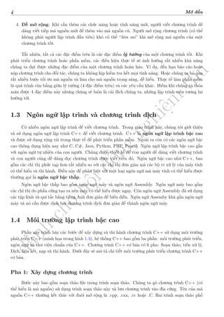 d
à
n
h
c
h
o
h
ộ
i
đ
ồ
n
g
n
g
h
i
ệ
m
t
h
u
4 Mở đầu
4. Dễ mở rộng: Khi cần thêm các chức năng hoặc tính năng mới, người viết chương trình dễ
dàng viết tiếp mã nguồn mới để thêm vào mã nguồn cũ. Người mở rộng chương trình (có thể
không phải người lập trình đầu tiên) khó có thể “làm sai” khi mở rộng mã nguồn của một
chương trình tốt.
Tất nhiên, tất cả các đặc điểm trên là các đặc điểm lý tưởng của một chương trình tốt. Khi
phát triển chương trình hoăc phần mềm, các điều kiện thực tế sẽ ảnh hưởng rất nhiều khả năng
chúng ta đạt được những đặc điểm của một chương trình hoàn hảo. Ví dụ, đến hạn báo cáo hoặc
nộp chương trình cho đối tác, chúng ta không kịp kiểm tra hết mọi tính năng. Hoặc chúng ta bỏ qua
rất nhiều bước tối ưu mã nguồn và làm cho mã nguồn trong sáng, dễ hiểu. Thực tế làm phần mềm
là quá trình cân bằng giữa lý tưởng (4 đặc điểm trên) và các yêu cầu khác. Hiếm khi chúng ta thỏa
mãn được 4 đặc điểm này nhưng chúng sẽ luôn là cái đích chúng ta, những lập trình viên tương lai
hướng tới.
1.3 Ngôn ngữ lập trình và chương trình dịch
Có nhiều ngôn ngữ lập trình để viết chương trình. Trong giáo trình này, chúng tôi giới thiệu
và sử dụng ngôn ngữ lập trình C++ để viết chương trình. C++ là ngôn ngữ lập trình bậc cao
và được sử dụng rộng rãi trong thực tế để phát triển phần mềm. Ngoài ra còn có các ngôn ngữ bậc
cao thông dụng hiện nay như C, C#, Java, Python, PHP, Pascal. Ngôn ngữ lập trình bậc cao gần
với ngôn ngữ tự nhiên của con người. Chúng được thiết kế để con người dễ dàng viết chương trình
và con người cũng dễ dàng đọc chương trình được viết trên đó. Ngôn ngữ bậc cao như C++, bao
gồm các chỉ thị phức tạp hơn rất nhiều so với các chỉ thị đơn giản mà các bộ vi xử lý của máy tính
có thể hiểu và thi hành. Điều này để phân biệt với một loại ngôn ngữ mà máy tính có thể hiểu được
thường gọi là ngôn ngữ bậc thấp.
Ngôn ngữ bậc thấp bao gồm ngôn ngữ máy và ngôn ngữ Assembly. Ngôn ngữ máy bao gồm
các chỉ thị do phần cứng tạo ra nên máy có thể hiểu được ngay. Còn ngôn ngữ Assembly đã sử dụng
các tập lệnh và qui tắc bằng tiếng Anh đơn giản để biểu diễn. Ngôn ngữ Assemby khá gần ngôn ngữ
máy và nó cần được dịch bởi chương trình dịch đơn giản để thành ngôn ngữ máy.
1.4 Môi trường lập trình bậc cao
Phần này trình bày các bước để xây dựng và thi hành chương trình C++ sử dụng môi trường
phát triển C++ (minh họa trong hình 1.3), hệ thống C++ bao gồm ba phần: môi trường phát triển,
ngôn ngữ và thư viện chuẩn của C++. Chương trình C++ cơ bản có 6 pha: Soạn thảo, tiền xử lý,
Dịch, liên kết, nạp và thi hành. Dưới đây sẽ mô tả chi tiết môi trường phát triển chương trình C++
cơ bản.
Pha 1: Xây dựng chương trình
Bước này bao gồm soạn thảo file trong trình soạn thảo. Chúng ta gõ chương trình C++ (có
thể hiểu là mã nguồn) sử dụng trình soạn thảo này và lưu chương trình vào đĩa cứng. Tên của mã
nguồn C++ thường kết thúc với đuôi mở rộng là .cpp, .cxx, .cc hoặc .C. Hai trình soạn thảo phổ
 