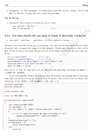 d
à
n
h
c
h
o
h
ộ
i
đ
ồ
n
g
n
g
h
i
ệ
m
t
h
u
112 Mảng
• strcmpi(s, t): Như strcmp(s, t) nhưng không phân biệt chữ hoa, thường. Khi đó "HA
NOI" và "Ha Noi" là giống nhau nếu so sánh bằng strcmpi.
Lấy độ dài xâu
• strlen(s): Hàm trả giá trị là độ dài của xâu s. Ví dụ:
char str[10] = "Ha Noi" ;
cout << strlen(str) ; // 6
5.3.5 Các hàm chuyển đổi xâu dạng số thành số (#include <cstdlib>)
• atoi(str) ; atol(str) ; atof(str) ; (A-TO-I: alphabet to integer, ...)
Đối str là xâu kí tự biểu thị cho giá trị số phù hợp. Các hàm trên lần lượt chuyển đổi str thành
số nguyên (int), số nguyên dài (long) và số thực (double). Trường hợp, trong xâu có chứa cả kí tự
khác với chữ số, hàm sẽ chỉ chuyển đổi giá trị là các chữ số đứng trước kí tự lạ đầu tiên trong xâu.
Ví dụ:
int x = atoi("123"); // x = 123
double y = atof("12.345"); // y = 12.345
atoi("VND123") = 0; atoi("1$23") = 1; atoi("123%") = 123
atof("a12.345") = 0.0; atof("1a2.345") = 1.0;
atof("12.34$5") = 12.34;
Chú ý kí tự 'e' hoặc 'E' được hiểu là số viết dưới dạng dấu phẩy động, nên:atof("12.34e5") =
1.234E6 tức 1234000;
Trong ví dụ dưới đây, chúng ta sử dụng hàm atoi để tạo phiên bản mới new_atoi có tính năng
chấp nhận mọi chữ số có trong xâu để ghép thành số nguyên. Hàm trả lại 0 nếu xâu không chứa
chữ số nào. Ví dụ: "$123" = 123, "a12$5b" = 125, "abc" = 0.
1 #include <iostream >
2 #include <cstdlib >
3
4 using namespace std;
5
6 const int MAX_SIZE = 10;
7
8 int New_Atoi(char input_str[])
9 {
10 char output_str[MAX_SIZE];
11 int num_digit = 0;
12 for (int index = 0; index < strlen(input_str); index++)
13 {
14 if ('0' <= input_str[index] && input_str[index] <= '9')
15 output_str[num_digit++] = input_str[index] ;
16 }
17 output_str[num_digit] = '0';
18 if (num_digit > 0)
19 return atoi(output_str);
20 else
21 return 0;
 