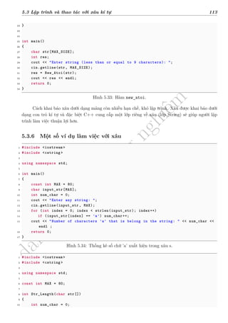 d
à
n
h
c
h
o
h
ộ
i
đ
ồ
n
g
n
g
h
i
ệ
m
t
h
u
5.3 Lập trình và thao tác với xâu kí tự 113
22 }
23
24
25 int main()
26 {
27 char str[MAX_SIZE];
28 int res;
29 cout << "Enter string (less than or equal to 9 characters): ";
30 cin.getline(str, MAX_SIZE);
31 res = New_Atoi(str);
32 cout << res << endl;
33 return 0;
34 }
Hình 5.33: Hàm new_atoi.
Cách khai báo xâu dưới dạng mảng còn nhiều hạn chế, khó lập trình. Xâu được khai báo dưới
dạng con trỏ kí tự và đặc biệt C++ cung cấp một lớp riêng về xâu (lớp String) sẽ giúp người lập
trình làm việc thuận lợi hơn.
5.3.6 Một số ví dụ làm việc với xâu
1 #include <iostream >
2 #include <cstring >
3
4 using namespace std;
5
6 int main()
7 {
8 const int MAX = 80;
9 char input_str[MAX];
10 int num_char = 0;
11 cout << "Enter any string: ";
12 cin.getline(input_str , MAX);
13 for (int index = 0; index < strlen(input_str); index++)
14 if (input_str[index] == 'a') num_char++;
15 cout << "Number of characters 'a' that is belong in the string: " << num_char <<
endl ;
16 return 0;
17 }
Hình 5.34: Thống kê số chữ ’a’ xuất hiện trong xâu s.
1 #include <iostream >
2 #include <cstring >
3
4 using namespace std;
5
6 const int MAX = 80;
7
8 int Str_Length(char str[])
9 {
10 int num_char = 0;
 