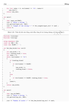 d
à
n
h
c
h
o
h
ộ
i
đ
ồ
n
g
n
g
h
i
ệ
m
t
h
u
114 Mảng
11 for (int index = 0; str[index] != '0'; index++)
12 num_char++;
13 return num_char;
14 }
15
16 int main()
17 {
18 char input_str[MAX];
19 cout << "Enter a string: ";
20 cin.getline(input_str , MAX);
21 cout << "Length of the string = " << Str_Length(input_str) << endl ;
22 return 0;
23 }
Hình 5.35: Tính độ dài xâu bằng cách đếm từng kí tự (tương đương với hàm strlen()).
1 #include <iostream >
2 #include <cstring >
3
4 using namespace std;
5 const int MAX = 80;
6 const char BLANK = ' ';
7
8 int Get_Num_Words(char str[])
9 {
10 int num_words = 0;
11 bool reading_blank = true;
12 int index = 0;
13 while (str[index] != '0')
14 {
15 if (reading_blank)
16 {
17 if (str[index] != BLANK)
18 {
19 num_words ++;
20 reading_blank = false;
21 }
22 }
23 else
24 {
25 if (str[index] == BLANK) reading_blank = true;
26 }
27 index++;
28 }
29 return num_words;
30 }
31
32 int main()
33 {
34 char inp_str[MAX];
35 cout << "Enter a string: ";
36 cin.getline(inp_str , MAX);
37
38 cout << "Number of words = " << Get_Num_Words(inp_str) << endl;
 