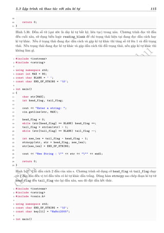d
à
n
h
c
h
o
h
ộ
i
đ
ồ
n
g
n
g
h
i
ệ
m
t
h
u
5.3 Lập trình và thao tác với xâu kí tự 115
39
40 return 0;
41 }
Hình 5.36: Đếm số từ (qui ước là dãy kí tự bất kỳ, liên tục) trong xâu. Chương trình đọc từ đầu
đến cuối xâu, sử dụng biến logic reading_blank để chỉ trạng thái hiện tại đang đọc dấu cách hay
kí tự khác. Nếu ở trạng thái đang đọc dấu cách và gặp kí tự khác thì tăng số từ lên 1 và đổi trạng
thái. Nếu trạng thái đang đọc kí tự khác và gặp dấu cách thì đổi trạng thái, nếu gặp kí tự khác thì
không làm gì.
1 #include <iostream >
2 #include <cstring >
3
4 using namespace std;
5 const int MAX = 80;
6 const char BLANK = ' ';
7 const char END_OF_STRING = '0';
8
9 int main()
10 {
11 char str[MAX];
12 int head_flag , tail_flag;
13
14 cout << "Enter a string: ";
15 cin.getline(str, MAX);
16
17 head_flag = 0;
18 while (str[head_flag] == BLANK) head_flag ++;
19 tail_flag = strlen(str) - 1;
20 while (str[tail_flag] == BLANK) tail_flag --;
21
22 int new_len = tail_flag - head_flag - 1;
23 strncpy(str, str + head_flag , new_len);
24 str[new_len] = END_OF_STRING;
25
26 cout << "New String : "" << str << """ << endl;
27
28 return 0;
29 }
Hình 5.37: Cắt dấu cách 2 đầu của xâu s. Chương trình sử dụng cờ head_flag và tail_flag chạy
từ 2 đầu xâu đến vị trí đầu tiên có kí tự khác dấu trắng. Dùng hàm strncpy sao chép đoạn kí tự từ
head_flag đến tail_flag vào lại đầu xâu, sau đó đặt dấu kết thúc.
1 #include <iostream >
2 #include <cstring >
3 #include <conio.h>
4
5 using namespace std;
6 const char END_OF_STRING = '0';
7 const char key[11] = "HaNoi2000";
8
9 int main()
 