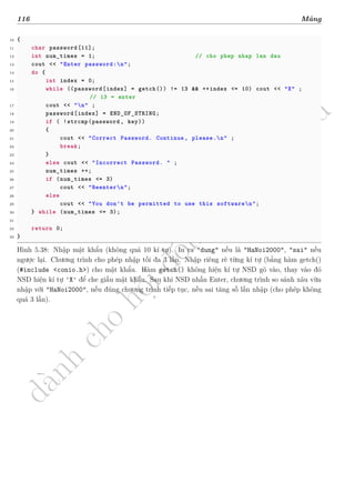 d
à
n
h
c
h
o
h
ộ
i
đ
ồ
n
g
n
g
h
i
ệ
m
t
h
u
116 Mảng
10 {
11 char password[11];
12 int num_times = 1; // cho phep nhap lan dau
13 cout << "Enter password:n";
14 do {
15 int index = 0;
16 while ((password[index] = getch()) != 13 && ++index <= 10) cout << "X" ;
// 13 = enter
17 cout << "n" ;
18 password[index] = END_OF_STRING;
19 if ( !strcmp(password , key))
20 {
21 cout << "Correct Password. Continue , please.n" ;
22 break;
23 }
24 else cout << "Incorrect Password. " ;
25 num_times ++;
26 if (num_times <= 3)
27 cout << "Reentern";
28 else
29 cout << "You don't be permitted to use this softwaren";
30 } while (num_times <= 3);
31
32 return 0;
33 }
Hình 5.38: Nhập mật khẩu (không quá 10 kí tự). In ra "dung" nếu là "HaNoi2000", "sai" nếu
ngược lại. Chương trình cho phép nhập tối đa 3 lần. Nhập riêng rẽ từng kí tự (bằng hàm getch()
(#include <conio.h>) cho mật khẩu. Hàm getch() không hiện kí tự NSD gõ vào, thay vào đó
NSD hiện kí tự 'X' để che giấu mật khẩu. Sau khi NSD nhấn Enter, chương trình so sánh xâu vừa
nhập với "HaNoi2000", nếu đúng chương trình tiếp tục, nếu sai tăng số lần nhập (cho phép không
quá 3 lần).
 