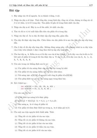 d
à
n
h
c
h
o
h
ộ
i
đ
ồ
n
g
n
g
h
i
ệ
m
t
h
u
5.3 Lập trình và thao tác với xâu kí tự 117
Bài tập
1. Hãy nhập vào 16 số nguyên. In ra thành 4 dòng, 4 cột.
2. Nhập vào dãy n số thực. Tính tổng dãy, trung bình dãy, tổng các số âm, dương và tổng các số
ở vị trí chẵn, vị trí lẻ trong dãy. Tìm phần tử gần số trung bình nhất của dãy.
3. Nhập vào dãy n số. Hãy in ra số lớn nhất, bé nhất của dãy.
4. Tìm và chỉ ra vị trí xuất hiện đầu tiên của phần tử x trong dãy.
5. Nhập vào dãy số. In ra dãy đã được sắp xếp tăng dần, giảm dần.
6. Cho dãy đã được sắp tăng dần. Chèn thêm vào dãy phần tử x sao cho dãy vẫn sắp xếp tăng
dần.
7. Cho 2 dãy số đã sắp xếp tăng dần. Không dùng mảng phụ, viết chương trình in ra dãy trộn
của 2 dãy trên (thành 1 dãy) cũng theo thứ tự sắp xếp tăng dần.
8. Cho hai dãy a, b. Kiểm tra a có là dãy con của b hay không ? (a là dãy con của b nếu ta bỏ
bớt một số phần tử trong b thì thu được dãy a. Ví dụ 1, 3, 5 là dãy con của 3, 4, 1, 2,
3, 7, 8, 5, 0, 9.
9. Câu nào trong các khẳng định sau là sai :
(a) Các phần tử của mảng được sắp xếp liên tục trong bộ nhớ.
(b) Các phần tử của mảng chiếm một số byte như nhau.
(c) Với mảng int x[3][4] số nguyên cuối cùng là phần tử x[3][4].
(d) Cho phép khởi tạo giá trị của mảng ngay trong khai báo.
10. Xét 2 khởi tạo :
int a[2][3] = {{1, 2}, {3, 4, 5}} ;
int b[2][3] = {1, 2, 3, 4, 5} ;
Câu nào sau đây sai ?
(a) Cách khởi tạo mảng b là được phép.
(b) a[i][j] = b[i][j] (i = 0,1; j = 0,1,2).
(c) Hai mảng a, b có cùng số phần tử.
(d) Các phần tử chưa được khởi tạo trong a, b sẽ nhận giá trị 0.
11. Cho một ma trận nguyên kích thước m*n. Tính:
(a) Tổng tất cả các phần tử của ma trận.
(b) Tổng tất cả các phần tử dương của ma trận.
(c) Tổng tất cả các phần tử âm của ma trận.
(d) Tổng tất cả các phần tử chẵn của ma trận.
(e) Tổng tất cả các phần tử lẻ của ma trận.
 