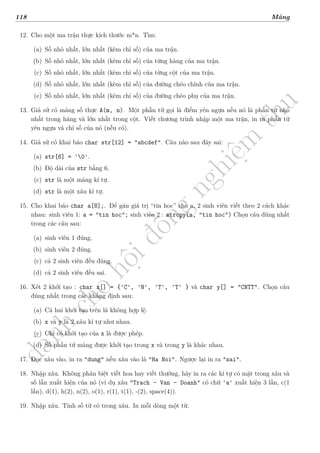 d
à
n
h
c
h
o
h
ộ
i
đ
ồ
n
g
n
g
h
i
ệ
m
t
h
u
118 Mảng
12. Cho một ma trận thực kích thước m*n. Tìm:
(a) Số nhỏ nhất, lớn nhất (kèm chỉ số) của ma trận.
(b) Số nhỏ nhất, lớn nhất (kèm chỉ số) của từng hàng của ma trận.
(c) Số nhỏ nhất, lớn nhất (kèm chỉ số) của từng cột của ma trận.
(d) Số nhỏ nhất, lớn nhất (kèm chỉ số) của đường chéo chính của ma trận.
(e) Số nhỏ nhất, lớn nhất (kèm chỉ số) của đường chéo phụ của ma trận.
13. Giả sử có mảng số thực A(m, n). Một phần tử gọi là điểm yên ngựa nếu nó là phần tử nhỏ
nhất trong hàng và lớn nhất trong cột. Viết chương trình nhập một ma trận, in ra phần tử
yên ngựa và chỉ số của nó (nếu có).
14. Giả sử có khai báo char str[12] = "abcdef". Câu nào sau đây sai:
(a) str[6] = '0'.
(b) Độ dài của str bằng 6.
(c) str là một mảng kí tự.
(d) str là một xâu kí tự.
15. Cho khai báo char a[8];. Để gán giá trị “tin hoc” cho a, 2 sinh viên viết theo 2 cách khác
nhau: sinh viên 1: a = "tin hoc"; sinh viên 2 : strcpy(a, "tin hoc") Chọn câu đúng nhất
trong các câu sau:
(a) sinh viên 1 đúng.
(b) sinh viên 2 đúng.
(c) cả 2 sinh viên đều đúng.
(d) cả 2 sinh viên đều sai.
16. Xét 2 khởi tạo : char x[] = {'C', 'N', 'T', 'T' } và char y[] = "CNTT". Chọn câu
đúng nhất trong các khẳng định sau:
(a) Cả hai khởi tạo trên là không hợp lệ.
(b) x và y là 2 xâu kí tự như nhau.
(c) Chỉ có khởi tạo của x là được phép.
(d) Số phần tử mảng được khởi tạo trong x và trong y là khác nhau.
17. Đọc xâu vào, in ra "dung" nếu xâu vào là "Ha Noi". Ngược lại in ra "sai".
18. Nhập xâu. Không phân biệt viết hoa hay viết thường, hãy in ra các kí tự có mặt trong xâu và
số lần xuất hiện của nó (ví dụ xâu "Trach - Van - Doanh" có chữ 'a' xuất hiện 3 lần, c(1
lần), d(1), h(2), n(2), o(1), r(1), t(1), -(2), space(4)).
19. Nhập xâu. Tính số từ có trong xâu. In mỗi dòng một từ.
 
