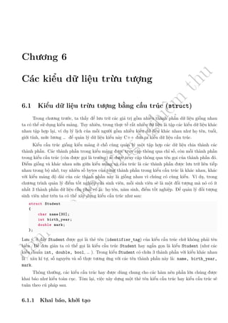d
à
n
h
c
h
o
h
ộ
i
đ
ồ
n
g
n
g
h
i
ệ
m
t
h
u
Chương 6
Các kiểu dữ liệu trừu tượng
6.1 Kiểu dữ liệu trừu tượng bằng cấu trúc (struct)
Trong chương trước, ta thấy để lưu trữ các giá trị gồm nhiều thành phần dữ liệu giống nhau
ta có thể sử dụng kiểu mảng. Tuy nhiên, trong thực tế rất nhiều dữ liệu là tập các kiểu dữ liệu khác
nhau tập hợp lại, ví dụ lý lịch của mỗi người gồm nhiều kiểu dữ liệu khác nhau như họ tên, tuổi,
giới tính, mức lương … để quản lý dữ liệu kiểu này C++ đưa ra kiểu dữ liệu cấu trúc.
Kiểu cấu trúc giống kiểu mảng ở chỗ cùng quản lý một tập hợp các dữ liệu chia thành các
thành phần. Các thành phần trong kiểu mảng được truy cập thông qua chỉ số, còn mỗi thành phần
trong kiểu cấu trúc (còn được gọi là trường) sẽ được truy cập thông qua tên gọi của thành phần đó.
Điểm giống và khác nhau nữa giữa kiểu mảng và cấu trúc là các thành phần được lưu trữ liên tiếp
nhau trong bộ nhớ, tuy nhiên số bytes của từng thành phần trong kiểu cấu trúc là khác nhau, khác
với kiểu mảng độ dài của các thành phần này là giống nhau vì chúng có cùng kiểu. Ví dụ, trong
chương trình quản lý điểm tốt nghiệp của sinh viên, mỗi sinh viên sẽ là một đối tượng mà nó có ít
nhất 3 thành phần dữ liệu cần phải có là: họ tên, năm sinh, điểm tốt nghiệp. Để quản lý đối tượng
sinh viên như trên ta có thể xây dựng kiểu cấu trúc như sau:
struct Student
{
char name[30];
int birth_year;
double mark;
};
Lưu ý, ở đây Student được gọi là thẻ tên (identifier_tag) của kiểu cấu trúc chứ không phải tên
biến. Để đơn giản ta có thể gọi là kiểu cầu trúc Student hay ngắn gọn là kiểu Student (như các
kiểu chuẩn int, double, bool, … ). Trong kiểu Student có chứa 3 thành phần với kiểu khác nhau
là : xâu kí tự, số nguyên và số thực tương ứng với các tên thành phần này là: name, birth_year,
mark.
Thông thường, các kiểu cấu trúc hay được dùng chung cho các hàm nên phần lớn chúng được
khai báo như kiểu toàn cục. Tóm lại, việc xây dựng một thẻ tên kiểu cấu trúc hay kiểu cấu trúc sẽ
tuân theo cú pháp sau.
6.1.1 Khai báo, khởi tạo
 