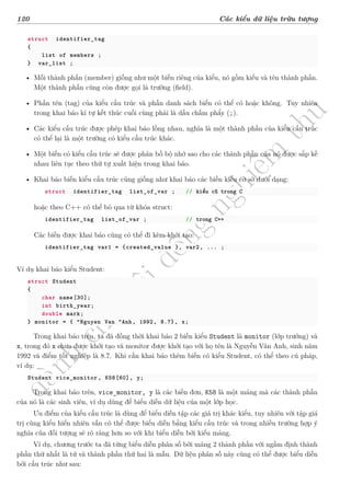 d
à
n
h
c
h
o
h
ộ
i
đ
ồ
n
g
n
g
h
i
ệ
m
t
h
u
120 Các kiểu dữ liệu trừu tượng
struct identifier_tag
{
list of members ;
} var_list ;
• Mỗi thành phần (member) giống như một biến riêng của kiểu, nó gồm kiểu và tên thành phần.
Một thành phần cũng còn được gọi là trường (field).
• Phần tên (tag) của kiểu cấu trúc và phần danh sách biến có thể có hoặc không. Tuy nhiên
trong khai báo kí tự kết thúc cuối cùng phải là dấu chấm phẩy (;).
• Các kiểu cấu trúc được phép khai báo lồng nhau, nghĩa là một thành phần của kiểu cấu trúc
có thể lại là một trường có kiểu cấu trúc khác.
• Một biến có kiểu cấu trúc sẽ được phân bố bộ nhớ sao cho các thành phần của nó được sắp kề
nhau liên tục theo thứ tự xuất hiện trong khai báo.
• Khai báo biến kiểu cấu trúc cũng giống như khai báo các biến kiểu cơ sở dưới dạng:
struct identifier_tag list_of_var ; // kiểu cũ trong C
hoặc theo C++ có thể bỏ qua từ khóa struct:
identifier_tag list_of_var ; // trong C++
Các biến được khai báo cũng có thể đi kèm khởi tạo:
identifier_tag var1 = {created_value }, var2, ... ;
Ví dụ khai báo kiểu Student:
struct Student
{
char name[30];
int birth_year;
double mark;
} monitor = { “Nguyen Van ”Anh, 1992, 8.7}, x;
Trong khai báo trên, ta đã đồng thời khai báo 2 biến kiểu Student là monitor (lớp trưởng) và
x, trong đó x chưa được khởi tạo và monitor được khởi tạo với họ tên là Nguyễn Vân Anh, sinh năm
1992 và điểm tốt nghiệp là 8.7. Khi cần khai báo thêm biến có kiểu Student, có thể theo cú pháp,
ví dụ:
Student vice_monitor , K58[60], y;
Trong khai báo trên, vice_monitor, y là các biến đơn, K58 là một mảng mà các thành phần
của nó là các sinh viên, ví dụ dùng để biểu diễn dữ liệu của một lớp học.
Ưu điểm của kiểu cấu trúc là dùng để biểu diễn tập các giá trị khác kiểu, tuy nhiên với tập giá
trị cùng kiểu hiển nhiên vẫn có thể được biểu diễn bằng kiểu cấu trúc và trong nhiều trường hợp ý
nghĩa của đối tượng sẽ rõ ràng hơn so với khi biểu diễn bởi kiểu mảng.
Ví dụ, chương trước ta đã từng biểu diễn phân số bởi mảng 2 thành phần với ngầm định thành
phần thứ nhất là tử và thành phần thứ hai là mẫu. Dữ liệu phân số này cũng có thể được biểu diễn
bởi cấu trúc như sau:
 