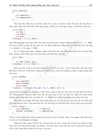 d
à
n
h
c
h
o
h
ộ
i
đ
ồ
n
g
n
g
h
i
ệ
m
t
h
u
6.1 Kiểu dữ liệu trừu tượng bằng cấu trúc (struct) 121
struct Fraction
{
int numerator ;
int denomirator ;
} ;
Với cách biểu diễn này, các thành phần tử và mẫu của phân số đều đã được đặt tên thay vì
phải ngầm định như cách biểu diễn dạng mảng. Tương tự, một ngày tháng có thể được khai báo :
struct Date {
int day ;
int month ;
int year ;
} holiday = { 1, 5, 2000 } ;
một biến holiday cũng được khai báo kèm cùng kiểu này và được khởi tạo bởi bộ số 1, 5, 2000.
Các giá trị khởi tạo này lần lượt gán cho các thành phần theo đúng thứ tự trong khai báo, tức day
= 1, month = 5 và year = 2000.
Vì các thành phần day, month, year cùng kiểu int nên cũng giống khai báo các loại biến
khác, chúng có thể được gộp trên một dòng (vẫn giữ đúng thứ tự):
struct Date
{
int day, month, year ;
} holiday = { 1, 5, 2000 } ;
Kiểu cấu trúc cũng có thể chứa thành phần là kiểu cấu trúc. Ví dụ, trong kiểu sinh viên được
khai báo ở trên, ta có thể thay trường năm sinh (birth_year) bởi trường có chứa cả ngày tháng năm
sinh như:
struct Student
{
char name[30];
Date birthday;
double mark;
} monitor = { "Nguyen Van Anh", {1, 1, 1992}, 8.7}, x;
thành phần birthday của Student có kiểu Date cũng là một cấu trúc, khi đó cách khởi tạo giá trị
cho biến monitor cũng đã được thay đổi cho phù hợp từ việc chỉ khởi tạo 1992 cho thành phần
birth_year trong khai báo cũ thành {1, 1, 1992} cho trường birthday trong khai báo mới.
Kiểu cấu trúc Class dưới đây dùng chứa thông tin về một lớp học gồm tên lớp, và danh sách
sinh viên cũng là một ví dụ minh họa cho việc kết hợp các loại kiểu khác nhau trong cùng một kiểu.
struct Class {
char name[10], // xâu kí tự
Student list[MAX]; // mảng cấu trúc
} ;
Tên các thành phần được phép trùng nhau trong các cấu trúc khác nhau, ví dụ name xuất hiện trong
cả hai cấu trúc Student và Class.
Giống các biến mảng, để làm việc với một biến cấu trúc, trong một số thao tác chúng ta phải
thực hiện trên từng thành phần của chúng. Ví dụ để vào/ra một biến cấu trúc ta phải viết câu lệnh
vào/ra cho từng thành phần như trong ví dụ trên.
 