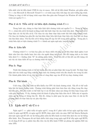 d
à
n
h
c
h
o
h
ộ
i
đ
ồ
n
g
n
g
h
i
ệ
m
t
h
u
1.5 Lịch sử C và C++ 5
biến nhất trên hệ điều hành UNIX là vim và emacs. Đối với hệ điều hành Window, gói phần mềm
C++ của Microsoft là Microsoft Visual C++ có trình soạn thảo tích hợp vào môi trường lập trình.
Chúng ta cũng có thể sử dụng trình soạn thảo đơn giản như Notepad của Window để viết chương
trình mã nguồn C++.
Pha 2 và 3: Tiền xử lý và biên dịch chương trình C++
Trong bước này, chúng ta thực hiện lệnh dịch chương trình mã nguồn C++. Trong hệ thống
C++, trình tiền xử lý thi hành tự động trước khi bước thực thi của trình biên dịch. Trình tiền xử lý
thực hiện các chỉ thị tiền xử lý. Các thao tác này được thực hiện trước khi biên dịch chương trình.
Các thao tác thường bao gồm file văn bản khác được biên dịch hoặc thực hiện việc thay thế các đoạn
văn bản khác nhau. Chỉ thị tiền xử lý thông dụng đề cập chi tiết trong phần phụ lục. Trong pha 3,
trình biên dịch sẽ dịch chương trình C++ thành mã ngôn ngữ máy (mã đối tượng).
Pha 4: Liên kết
Chương trình C++ cơ bản bao gồm các tham chiếu tới hàm và dữ liệu được định nghĩa ở nơi
khác như thư viện chuẩn hoặc thư viện của người dùng tự tạo ra. Mã đối tượng sinh ra do trình
biên dịch C++ thường chứa “lỗ” do những phần thiếu. Trình liên kết sẽ liên kết mã đối tượng với
mã của các hàm thiếu để tạo ra chương trình thi hành.
Pha 5: Nạp
Trước khi chương trình có thể thi hành, đầu tiên nó phải được đặt trong bộ nhớ. Nó được thực
hiện nhờ vào trình nạp bằng cách lấy hình ảnh của chương trình trên đĩa chuyển vào trong bộ nhớ.
Các thành phần thêm từ các thư viện chia sẽ cũng được nạp vào để hỗ trợ chạy chương trình.
Pha 6: Thi hành
Cuối cùng, máy tính dưới sự điều khiển của CPU thi hành chương trình. Vấn đề có thể xuất
hiện khi thi hành chương trình. Chương trình không phải luôn luôn làm việc đúng trong lần chạy
thử đầu tiên. Mỗi pha trước có thể thất bại vì các lỗi khác nhau mà chúng tôi thảo luận trong suốt
cuốn giáo trình này. Ví dụ, chương trình thi hành cố gắng thực hiện chia cho 0. Điều này sẽ nguyên
nhân mà hệ thống sẽ thông báo lỗi. Khi đó, chúng ta phải quay lại pha soạn thảo và sửa lại lỗi
chương trình rồi thực hiện lại các pha tiếp theo.
1.5 Lịch sử C và C++
Ngôn ngữ C ++ phát triển từ ngôn ngữ C, trong đó C phát triển từ hai ngôn ngữ lập trình
trước là ngôn ngữ BCPL và ngôn ngữ B. BCPL được phát triển vào năm 1967 bởi Martin Richards
như một ngôn ngữ để viết các hệ thống phần mềm hệ điều hành và trình biên dịch cho các hệ thống
điều hành. Ken Thompson đã mô hình nhiều tính năng trong ngôn ngữ B kế tiếp ngôn ngữ BCPL
và sử dụng B để tạo ra phiên bản đầu tiên của hệ điều hành UNIX tại phòng thí nghiệm Bell vào
năm 1970.
 