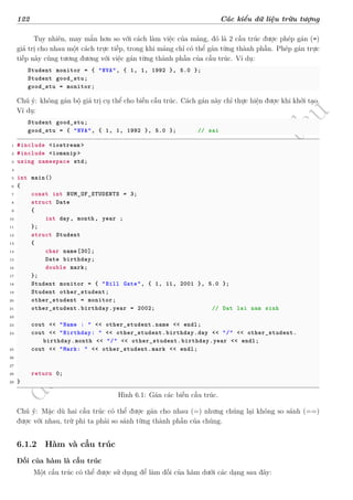 d
à
n
h
c
h
o
h
ộ
i
đ
ồ
n
g
n
g
h
i
ệ
m
t
h
u
122 Các kiểu dữ liệu trừu tượng
Tuy nhiên, may mắn hơn so với cách làm việc của mảng, đó là 2 cấu trúc được phép gán (=)
giá trị cho nhau một cách trực tiếp, trong khi mảng chỉ có thể gán từng thành phần. Phép gán trực
tiếp này cũng tương đương với việc gán từng thành phần của cấu trúc. Ví dụ:
Student monitor = { "NVA", { 1, 1, 1992 }, 5.0 };
Student good_stu;
good_stu = monitor;
Chú ý: không gán bộ giá trị cụ thể cho biến cấu trúc. Cách gán này chỉ thực hiện được khi khởi tạo.
Ví dụ:
Student good_stu;
good_stu = { "NVA", { 1, 1, 1992 }, 5.0 }; // sai
1 #include <iostream >
2 #include <iomanip >
3 using namespace std;
4
5 int main()
6 {
7 const int NUM_OF_STUDENTS = 3;
8 struct Date
9 {
10 int day, month, year ;
11 };
12 struct Student
13 {
14 char name[30];
15 Date birthday;
16 double mark;
17 };
18 Student monitor = { "Bill Gate", { 1, 11, 2001 }, 5.0 };
19 Student other_student;
20 other_student = monitor;
21 other_student.birthday.year = 2002; // Dat lai nam sinh
22
23 cout << "Name : " << other_student.name << endl;
24 cout << "Birthday: " << other_student.birthday.day << "/" << other_student.
birthday.month << "/" << other_student.birthday.year << endl;
25 cout << "Mark: " << other_student.mark << endl;
26
27
28 return 0;
29 }
Hình 6.1: Gán các biến cấu trúc.
Chú ý: Mặc dù hai cấu trúc có thể được gán cho nhau (=) nhưng chúng lại không so sánh (==)
được với nhau, trừ phi ta phải so sánh từng thành phần của chúng.
6.1.2 Hàm và cấu trúc
Đối của hàm là cấu trúc
Một cấu trúc có thể được sử dụng để làm đối của hàm dưới các dạng sau đây:
 
