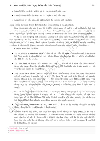 d
à
n
h
c
h
o
h
ộ
i
đ
ồ
n
g
n
g
h
i
ệ
m
t
h
u
6.1 Kiểu dữ liệu trừu tượng bằng cấu trúc (struct) 123
• Là một biến cấu trúc, khi đó giá trị truyền là một cấu trúc.
• Là một tham chiếu cấu trúc, giá trị truyền là một cấu trúc.
• Là một con trỏ cấu trúc, giá trị truyền là địa chỉ của một cấu trúc.
Dạng truyền theo dẫn trỏ sẽ được trình bày trong chương 7 của giáo trình.
Nhìn chung, một cấu trúc là kiểu dữ liệu lớn, chiếm nhiều bộ nhớ và vì vậy mất nhiều thời gian
sao chép nên dạng truyền theo tham chiếu được sử dụng thường xuyên hơn truyền theo giá trị, Để
tránh thay đổi giá trị biến ngoài thường ta khai báo tham đối kiểu tham chiếu dưới dạng const.
Ví dụ sau đây cho phép tính chính xác khoảng cách của 2 ngày tháng bất kỳ cũng như thứ của
một ngày tháng. Về mặt dữ liệu, kiểu ngày tháng (Date) sẽ được khai báo dạng toàn cục. Mảng
hằng int NUM_DAYS[13] cung cấp số ngày cố định của các tháng (NUM_DAYS[i] là số ngày của tháng
i), tháng 2 vẫn xem là 28 ngày, nếu gặp năm nhuận số ngày của tháng 2 được cộng thêm 1.
Chương trình gồm các hàm:
• int bissextile_year(int year): Hàm trả lại 1 nếu đối year là năm nhuận và 0 nếu ngược
lại. Năm nhuận là năm chia hết cho 4 nhưng không chia hết cho 100, tuy nhiên nếu chia hết
cho 400 thì năm lại nhuận.
• int num_days_of_month(int month, int year): Hàm trả lại số ngày của tháng (month)
trong năm year, đơn giản hàm lấy dữ liệu từ mảng NUM_DAYS cho sẵn và nếu month = 2 và
year là năm nhuận thì cộng thêm 1.
• long DtoN(Date date) (Date to Numeric). Hàm chuyển tương đương một ngày tháng thành
một số nguyên dài là số ngày tính từ 1/1/1 đến date. Về mặt thuật toán, hàm sẽ tính số ngày
đã qua từ năm 1 cho đến năm year – 1. Mỗi năm được cộng thêm 365 hoặc 366 ngày. Tiếp
theo cộng thêm số ngày từ tháng 1 đến tháng month – 1 của năm hiện tại (số ngày của từng
tháng được lấy thông qua hàm num_days_of_month) và cuối cùng cộng thêm số ngày hiện tại
(day).
• Date NtoD(long n) (Numeric to Date). Hàm chuyển tương đương một số nguyên thành ngày
tháng (quan niệm số nguyên là số ngày tính từ 1/1/1 đến số ngày cần chuyển). Về mặt thuật
toán, hàm sẽ trừ dần 365 hoặc 366 ngày để tính tăng lên một năm, số ngày còn lại (bé hơn
365 hoặc 366) sẽ được chuyển sang tháng và ngày theo cách tương tự.
• long Distance_Dates(Date date1, Date date2): Hàm trả lại khoảng cách giữa hai ngày
tháng, đơn giản là: DtoN(date1) - DtoN(date2);
• Để tính thứ của một date, hàm chọn một ngày đã biết thứ (ví dụ ngày 1/1/2000 đã biết là
thứ bảy) và lấy khoảng cách với date. Do thứ được lặp lại theo chu kỳ 7 ngày nên nếu khoảng
cách này chia hết cho 7 (phần dư là 0) thì thứ của date cũng chính là thứ của ngày đã biết,
hoặc dựa trên phần dư của khoảng cách với 7 ta có thể suy đoán ra thứ của date. Trong hình
là chương trình và output.
1 #include <iostream >
2 using namespace std;
3
 