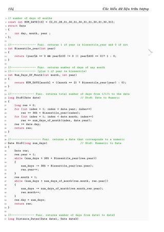 d
à
n
h
c
h
o
h
ộ
i
đ
ồ
n
g
n
g
h
i
ệ
m
t
h
u
124 Các kiểu dữ liệu trừu tượng
4 // number of days of months
5 const int NUM_DAYS[13] = {0,31,28,31,30,31,30,31,31,30,31,30,31};
6 struct Date
7 {
8 int day, month, year ;
9 };
10
11 //--------------- Func. returns 1 if year is bissextile_year and 0 if not
12 int Bissextile_year(int year)
13 {
14 return (year%4 == 0 && year%100 != 0 || year%400 == 0)? 1 : 0;
15 }
16
17 //--------------- Func. returns number of days of any month
18 //--------------- (plus 1 if year is bissextile)
19 int Num_Days_Of_Month(int month, int year)
20 {
21 return NUM_DAYS[month] + ((month == 2) ? Bissextile_year(year) : 0);
22 }
23
24 //-------------- Func. returns total number of days from 1/1/1 to the date
25 long DtoN(Date date) // DtoN: Date to Numeric
26 {
27 long res = 0;
28 for (int index = 1; index < date.year; index++)
29 res += 365 + Bissextile_year(index);
30 for (int index = 1; index < date.month; index++)
31 res += num_days_of_month(index, date.year);
32 res += date.day;
33 return res;
34 }
35
36 //------------------ Func. returns a date that corresponds to a numeric
37 Date NtoD(long num_days) // NtoD: Nummeric to Date
38 {
39 Date res;
40 res.year = 1;
41 while (num_days > 365 + Bissextile_year(res.year))
42 {
43 num_days -= 365 + Bissextile_year(res.year);
44 res.year++;
45 }
46 res.month = 1;
47 while (num_days > num_days_of_month(res.month, res.year))
48 {
49 num_days -= num_days_of_month(res.month,res.year);
50 res.month++;
51 }
52 res.day = num_days;
53 return res;
54 }
55
56 //-------------- Func. returns number of days from date1 to date2
57 long Distance_Dates(Date date1, Date date2)
 