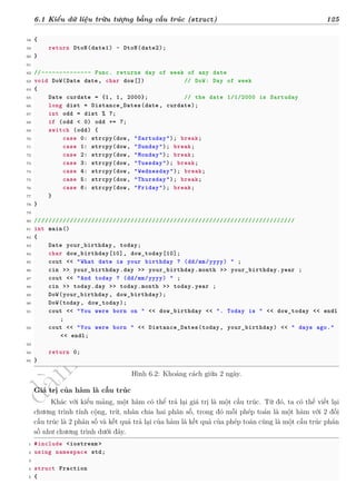 d
à
n
h
c
h
o
h
ộ
i
đ
ồ
n
g
n
g
h
i
ệ
m
t
h
u
6.1 Kiểu dữ liệu trừu tượng bằng cấu trúc (struct) 125
58 {
59 return DtoN(date1) - DtoN(date2);
60 }
61
62 //-------------- Func. returns day of week of any date
63 void DoW(Date date, char dow[]) // DoW: Day of week
64 {
65 Date curdate = {1, 1, 2000}; // the date 1/1/2000 is Sartuday
66 long dist = Distance_Dates(date, curdate);
67 int odd = dist % 7;
68 if (odd < 0) odd += 7;
69 switch (odd) {
70 case 0: strcpy(dow, "Sartuday"); break;
71 case 1: strcpy(dow, "Sunday"); break;
72 case 2: strcpy(dow, "Monday"); break;
73 case 3: strcpy(dow, "Tuesday"); break;
74 case 4: strcpy(dow, "Wednesday"); break;
75 case 5: strcpy(dow, "Thursday"); break;
76 case 6: strcpy(dow, "Friday"); break;
77 }
78 }
79
80 /////////////////////////////////////////////////////////////////////////
81 int main()
82 {
83 Date your_birthday , today;
84 char dow_birthday[10], dow_today[10];
85 cout << "What date is your birthday ? (dd/mm/yyyy) " ;
86 cin >> your_birthday.day >> your_birthday.month >> your_birthday.year ;
87 cout << "And today ? (dd/mm/yyyy) " ;
88 cin >> today.day >> today.month >> today.year ;
89 DoW(your_birthday , dow_birthday);
90 DoW(today, dow_today);
91 cout << "You were born on " << dow_birthday << ". Today is " << dow_today << endl
;
92 cout << "You were born " << Distance_Dates(today, your_birthday) << " days ago."
<< endl;
93
94 return 0;
95 }
Hình 6.2: Khoảng cách giữa 2 ngày.
Giá trị của hàm là cấu trúc
Khác với kiểu mảng, một hàm có thể trả lại giá trị là một cấu trúc. Từ đó, ta có thể viết lại
chương trình tính cộng, trừ, nhân chia hai phân số, trong đó mỗi phép toán là một hàm với 2 đối
cấu trúc là 2 phân số và kết quả trả lại của hàm là kết quả của phép toán cũng là một cấu trúc phân
số như chương trình dưới đây.
1 #include <iostream >
2 using namespace std;
3
4 struct Fraction
5 {
 