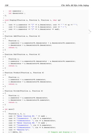 d
à
n
h
c
h
o
h
ộ
i
đ
ồ
n
g
n
g
h
i
ệ
m
t
h
u
126 Các kiểu dữ liệu trừu tượng
6 int numerator ;
7 int denomirator ;
8 };
9
10 void Display(Fraction a, Fraction b, Fraction c, char op)
11 {
12 cout << a.numerator << "/" << a.denomirator; cout << " " << op << " ";
13 cout << b.numerator << "/" << b.denomirator; cout << " = ";
14 cout << c.numerator << "/" << c.denomirator << endl;
15 }
16
17 Fraction Add(Fraction a, Fraction b)
18 {
19 Fraction c;
20 c.numerator = a.numerator*b.denomirator + a.denomirator*b.numerator;
21 c.denomirator = a.denomirator*b.denomirator;
22 return c;
23 }
24
25 Fraction Sub(Fraction a, Fraction b)
26 {
27 Fraction c;
28 c.numerator = a.numerator*b.denomirator - a.denomirator*b.numerator;
29 c.denomirator = a.denomirator*b.denomirator;
30 return c;
31 }
32
33 Fraction Product(Fraction a, Fraction b)
34 {
35 Fraction c;
36 c.numerator = a.numerator*b.numerator;
37 c.denomirator = a.denomirator*b.denomirator;
38 return c;
39 }
40
41 Fraction Divide(Fraction a, Fraction b)
42 {
43 Fraction c;
44 c.numerator = a.numerator*b.denomirator;
45 c.denomirator = a.denomirator*b.numerator;
46 return c;
47 }
48
49 int main()
50 {
51 Fraction a, b, c;
52 cout << "Enter fraction #1: " << endl ;
53 cout << "tnumerator: "; cin >> a.numerator;
54 cout << "tdenomirator: "; cin >> a.denomirator;
55 cout << "Enter fraction #2: " << endl ;
56 cout << "tnumerator: "; cin >> b.numerator;
57 cout << "tdenomirator: "; cin >> b.denomirator;
58 cout << "Results:n";
59 c = Add(a, b); // Compute and display a + b
 