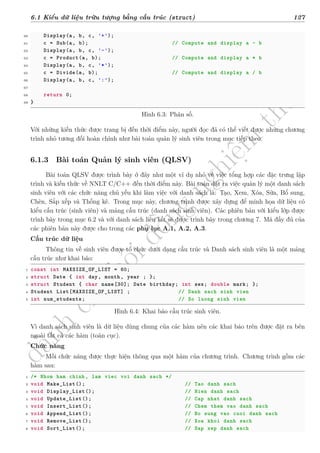 d
à
n
h
c
h
o
h
ộ
i
đ
ồ
n
g
n
g
h
i
ệ
m
t
h
u
6.1 Kiểu dữ liệu trừu tượng bằng cấu trúc (struct) 127
60 Display(a, b, c, '+');
61 c = Sub(a, b); // Compute and display a - b
62 Display(a, b, c, '-');
63 c = Product(a, b); // Compute and display a * b
64 Display(a, b, c, '*');
65 c = Divide(a, b); // Compute and display a / b
66 Display(a, b, c, ':');
67
68 return 0;
69 }
Hình 6.3: Phân số.
Với những kiến thức được trang bị đến thời điểm này, người đọc đã có thể viết được những chương
trình nhỏ tương đối hoàn chỉnh như bài toán quản lý sinh viên trong mục tiếp theo.
6.1.3 Bài toán Quản lý sinh viên (QLSV)
Bài toán QLSV được trình bày ở đây như một ví dụ nhỏ về việc tổng hợp các đặc trưng lập
trình và kiến thức về NNLT C/C++ đến thời điểm này. Bài toán đặt ra việc quản lý một danh sách
sinh viên với các chức năng chủ yếu khi làm việc với danh sách là: Tạo, Xem, Xóa, Sửa, Bổ sung,
Chèn, Sắp xếp và Thống kê. Trong mục này, chương trình được xây dựng để minh họa dữ liệu có
kiểu cấu trúc (sinh viên) và mảng cấu trúc (danh sách sinh viên). Các phiên bản với kiểu lớp được
trình bày trong mục 6.2 và với danh sách liên kết sẽ được trình bày trong chương 7. Mã đầy đủ của
các phiên bản này được cho trong các phụ lục A.1, A.2, A.3.
Cấu trúc dữ liệu
Thông tin về sinh viên được tổ chức dưới dạng cấu trúc và Danh sách sinh viên là một mảng
cấu trúc như khai báo:
1 const int MAXSIZE_OF_LIST = 60;
2 struct Date { int day, month, year ; };
3 struct Student { char name[30]; Date birthday; int sex; double mark; };
4 Student List[MAXSIZE_OF_LIST] ; // Danh sach sinh vien
5 int num_students; // So luong sinh vien
Hình 6.4: Khai báo cấu trúc sinh viên.
Vì danh sách sinh viên là dữ liệu dùng chung của các hàm nên các khai báo trên được đặt ra bên
ngoài tất cả các hàm (toàn cục).
Chức năng
Mỗi chức năng được thực hiện thông qua một hàm của chương trình. Chương trình gồm các
hàm sau:
1 /* Nhom ham chinh, lam viec voi danh sach */
2 void Make_List(); // Tao danh sach
3 void Display_List(); // Hien danh sach
4 void Update_List(); // Cap nhat danh sach
5 void Insert_List(); // Chem them vao danh sach
6 void Append_List(); // Bo sung vao cuoi danh sach
7 void Remove_List(); // Xoa khoi danh sach
8 void Sort_List(); // Sap xep danh sach
 