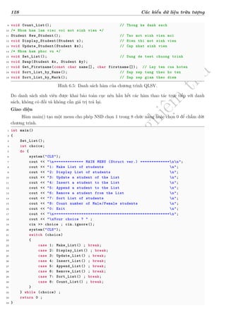 d
à
n
h
c
h
o
h
ộ
i
đ
ồ
n
g
n
g
h
i
ệ
m
t
h
u
128 Các kiểu dữ liệu trừu tượng
9 void Count_List(); // Thong ke danh sach
10 /* Nhom ham lam viec voi mot sinh vien */
11 Student New_Student(); // Tao mot sinh vien moi
12 void Display_Student(Student x); // Hien thi mot sinh vien
13 void Update_Student(Student &x); // Cap nhat sinh vien
14 /* Nhom ham phuc vu */
15 void Set_List(); // Dung de test chuong trinh
16 void Swap(Student &x, Student &y);
17 void Get_Firstname(const char name[], char firstname[]); // Lay ten cua hoten
18 void Sort_List_by_Name(); // Sap xep tang theo ho ten
19 void Sort_List_by_Mark(); // Sap xep giam theo diem
Hình 6.5: Danh sách hàm của chương trình QLSV.
Do danh sách sinh viên được khai báo toàn cục nên hầu hết các hàm thao tác trực tiếp với danh
sách, không có đối và không cần giá trị trả lại.
Giao diện
Hàm main() tạo một menu cho phép NSD chọn 1 trong 8 chức năng hoặc chọn 0 để chấm dứt
chương trình.
1 int main()
2 {
3 Set_List();
4 int choice;
5 do {
6 system("CLS");
7 cout << "n============= MAIN MENU (Struct ver.) =============nn";
8 cout << "1: Make List of students n";
9 cout << "2: Display List of students n";
10 cout << "3: Update a student of the List n";
11 cout << "4: Insert a student to the List n";
12 cout << "5: Append a student to the List n";
13 cout << "6: Remove a student from the List n";
14 cout << "7: Sort List of students n";
15 cout << "8: Count number of Male/Female students n";
16 cout << "0: Exit n";
17 cout << "n===================================================n";
18 cout << "nYour choice ? " ;
19 cin >> choice ; cin.ignore();
20 system("CLS");
21 switch (choice)
22 {
23 case 1: Make_List() ; break;
24 case 2: Display_List() ; break;
25 case 3: Update_List() ; break;
26 case 4: Insert_List() ; break;
27 case 5: Append_List() ; break;
28 case 6: Remove_List() ; break;
29 case 7: Sort_List() ; break;
30 case 8: Count_List() ; break;
31 }
32 } while (choice) ;
33 return 0 ;
34 }
 