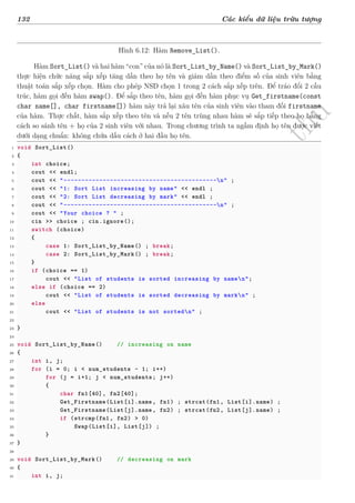 d
à
n
h
c
h
o
h
ộ
i
đ
ồ
n
g
n
g
h
i
ệ
m
t
h
u
132 Các kiểu dữ liệu trừu tượng
Hình 6.12: Hàm Remove_List().
Hàm Sort_List() và hai hàm “con” của nó là Sort_List_by_Name() và Sort_List_by_Mark()
thực hiện chức năng sắp xếp tăng dần theo họ tên và giảm dần theo điểm số của sinh viên bằng
thuật toán sắp xếp chọn. Hàm cho phép NSD chọn 1 trong 2 cách sắp xếp trên. Để tráo đổi 2 cấu
trúc, hàm gọi đến hàm swap(). Để sắp theo tên, hàm gọi đến hàm phục vụ Get_firstname(const
char name[], char firstname[]) hàm này trả lại xâu tên của sinh viên vào tham đối firstname
của hàm. Thực chất, hàm sắp xếp theo tên và nếu 2 tên trùng nhau hàm sẽ sắp tiếp theo họ bằng
cách so sánh tên + họ của 2 sinh viên với nhau. Trong chương trình ta ngầm định họ tên được viết
dưới dạng chuẩn: không chứa dấu cách ở hai đầu họ tên.
1 void Sort_List()
2 {
3 int choice;
4 cout << endl;
5 cout << "-------------------------------------------n" ;
6 cout << "1: Sort List increasing by name" << endl ;
7 cout << "2: Sort List decreasing by mark" << endl ;
8 cout << "-------------------------------------------n" ;
9 cout << "Your choice ? " ;
10 cin >> choice ; cin.ignore();
11 switch (choice)
12 {
13 case 1: Sort_List_by_Name() ; break;
14 case 2: Sort_List_by_Mark() ; break;
15 }
16 if (choice == 1)
17 cout << "List of students is sorted increasing by namen";
18 else if (choice == 2)
19 cout << "List of students is sorted decreasing by markn" ;
20 else
21 cout << "List of students is not sortedn" ;
22
23 }
24
25 void Sort_List_by_Name() // increasing on name
26 {
27 int i, j;
28 for (i = 0; i < num_students - 1; i++)
29 for (j = i+1; j < num_students; j++)
30 {
31 char fn1[40], fn2[40];
32 Get_Firstname(List[i].name, fn1) ; strcat(fn1, List[i].name) ;
33 Get_Firstname(List[j].name, fn2) ; strcat(fn2, List[j].name) ;
34 if (strcmp(fn1, fn2) > 0)
35 Swap(List[i], List[j]) ;
36 }
37 }
38
39 void Sort_List_by_Mark() // decreasing on mark
40 {
41 int i, j;
 