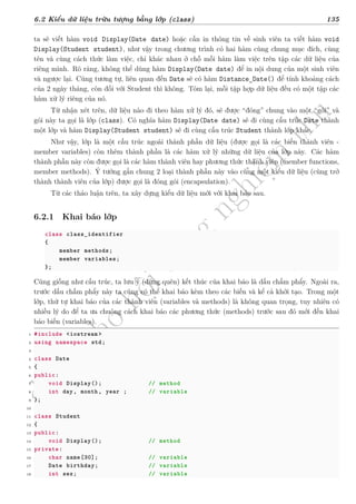 d
à
n
h
c
h
o
h
ộ
i
đ
ồ
n
g
n
g
h
i
ệ
m
t
h
u
6.2 Kiểu dữ liệu trừu tượng bằng lớp (class) 135
ta sẽ viết hàm void Display(Date date) hoặc cần in thông tin về sinh viên ta viết hàm void
Display(Student student), như vậy trong chương trình có hai hàm cùng chung mục đích, cùng
tên và cùng cách thức làm việc, chỉ khác nhau ở chỗ mỗi hàm làm việc trên tập các dữ liệu của
riêng mình. Rõ ràng, không thể dùng hàm Display(Date date) để in nội dung của một sinh viên
và ngược lại. Cũng tương tự, liên quan đến Date sẽ có hàm Distance_Date() để tính khoảng cách
của 2 ngày tháng, còn đối với Student thì không. Tóm lại, mỗi tập hợp dữ liệu đều có một tập các
hàm xử lý riêng của nó.
Từ nhận xét trên, dữ liệu nào đi theo hàm xử lý đó, sẽ được “đóng” chung vào một “gói” và
gói này ta gọi là lớp (class). Có nghĩa hàm Display(Date date) sẽ đi cùng cấu trúc Date thành
một lớp và hàm Display(Student student) sẽ đi cùng cấu trúc Student thành lớp khác.
Như vậy, lớp là một cấu trúc ngoài thành phần dữ liệu (được gọi là các biến thành viên -
member variables) còn thêm thành phần là các hàm xử lý những dữ liệu của lớp này. Các hàm
thành phần này còn được gọi là các hàm thành viên hay phương thức thành viên (member functions,
member methods). Ý tưởng gắn chung 2 loại thành phần này vào cùng một kiểu dữ liệu (cùng trở
thành thành viên của lớp) được gọi là đóng gói (encapsulation).
Từ các thảo luận trên, ta xây dựng kiểu dữ liệu mới với khai báo sau.
6.2.1 Khai báo lớp
class class_identifier
{
member methods;
member variables;
};
Cũng giống như cấu trúc, ta lưu ý (đừng quên) kết thúc của khai báo là dấu chấm phẩy. Ngoài ra,
trước dấu chấm phẩy này ta cũng có thể khai báo kèm theo các biến và kể cả khởi tạo. Trong một
lớp, thứ tự khai báo của các thành viên (variables và methods) là không quan trọng, tuy nhiên có
nhiều lý do để ta ưa chuộng cách khai báo các phương thức (methods) trước sau đó mới đến khai
báo biến (variables).
1 #include <iostream >
2 using namespace std;
3
4 class Date
5 {
6 public:
7 void Display(); // method
8 int day, month, year ; // variable
9 };
10
11 class Student
12 {
13 public:
14 void Display(); // method
15 private:
16 char name[30]; // variable
17 Date birthday; // variable
18 int sex; // variable
 