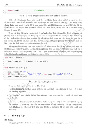 d
à
n
h
c
h
o
h
ộ
i
đ
ồ
n
g
n
g
h
i
ệ
m
t
h
u
136 Các kiểu dữ liệu trừu tượng
19 double mark; // variable
20 };
Hình 6.17: Ví dụ đơn giản về khai báo 2 lớp Date và Student.
Chú ý đối với struct Date, hàm void Display(Date date) định nghĩa bên ngoài cấu trúc
và có đối kèm theo để biết hàm cần hiển thị dữ liệu của biến nào khi được gọi. Còn ở đây, trong
class Date, hàm void Display() là hàm không đối. Vậy khi hàm được gọi nó sẽ hiển thị dữ liệu
lấy từ đâu ? Điều này sẽ được giải thích dần về sau. Hiển nhiên, không phải tất cả các hàm trong
lớp đều là không đối.
Trong các khai báo trên, phương thức Display() chưa được định nghĩa. Định nghĩa của các
phương thức có thể đặt ngay bên trong lớp lúc khai báo hoặc có thể đặt bên ngoài lớp. Vì một lớp
có thể có rất nhiều phương thức nên việc đặt tất cả các định nghĩa này vào bên trong một lớp sẽ
làm cho mã của lớp rất dài, khó theo dõi. Do vậy, thông thường các phương thức chỉ được khai báo
bên trong còn định nghĩa của chúng sẽ đặt ở bên ngoài.
Khi định nghĩa phương thức bên ngoài lớp, để tránh nhầm lẫn (vì các phương thức của các
lớp khác nhau có thể trùng tên) ta cần chỉ định phương thức này thuộc về lớp nào bằng cách chỉ ra
tên lớp và dấu :: trước tên phương thức. Dấu :: (hai dấu hai chấm liền nhau) là kí hiệu của phép
toán chỉ định phạm vi (scope resolution operator). Ví dụ:
1 void Date :: Display()
2 {
3 cout << day << "/" << month << "/" << year ;
4 }
5
6 void Student :: Display()
7 {
8 cout << name << "t" ;
9 if (sex == 0) cout << "Male" << "t" ; else cout << "Female" << "t" ;
10 cout << mark << endl;
11 }
Hình 6.18: Định nghĩa phương thức.
Trong các định nghĩa này ta có vài điểm lưu ý:
• Hai hàm Display() là khác nhau, một của lớp Date (với toán tử phạm vi Date ::) và một
của Student (Student ::)
• Các hàm đều không có đối, dữ liệu được sử dụng trong hàm được lấy từ chính các thành viên
của lớp đó.
• Việc khai báo biến thành viên là lớp khác (Date trong Student) là được phép (tức trong lớp
có chứa lớp) tuy nhiên, tại thời điểm này ta chưa bàn đến cách sử dụng. Do vậy, trong phương
thức Student :: Display() ở trên tạm thời ta sẽ không in dữ liệu của biến thành viên
birthday.
6.2.2 Sử dụng lớp
Đối tượng
Cũng giống các kiểu khác để khai báo một biến thuộc lớp ta dùng cú pháp, ví dụ:
 
