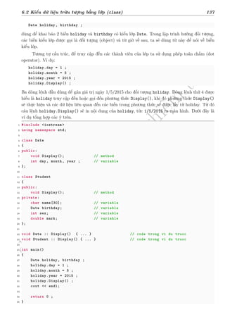 d
à
n
h
c
h
o
h
ộ
i
đ
ồ
n
g
n
g
h
i
ệ
m
t
h
u
6.2 Kiểu dữ liệu trừu tượng bằng lớp (class) 137
Date holiday , birthday ;
dùng để khai báo 2 biến holiday và birthday có kiểu lớp Date. Trong lập trình hướng đối tượng,
các biến kiểu lớp được gọi là đối tượng (object) và từ giờ về sau, ta sẽ dùng từ này để nói về biến
kiểu lớp.
Tương tự cấu trúc, để truy cập đến các thành viên của lớp ta sử dụng phép toán chấm (dot
operator). Ví dụ:
holiday.day = 1 ;
holiday.month = 5 ;
holiday.year = 2015 ;
holiday.Display() ;
Ba dòng lệnh đầu dùng để gán giá trị ngày 1/5/2015 cho đối tượng holiday. Dòng lệnh thứ 4 được
hiểu là holiday truy cập đến hoặc gọi đến phương thức Display(), khi đó phương thức Display()
sẽ thực hiện và các dữ liệu liên quan đến các biến trong phương thức sẽ được lấy từ holiday. Từ đó
câu lệnh holiday.Display() sẽ in nội dung của holiday, tức 1/5/2015 ra màn hình. Dưới đây là
ví dụ tổng hợp các ý trên.
1 #include <iostream >
2 using namespace std;
3
4 class Date
5 {
6 public:
7 void Display(); // method
8 int day, month, year ; // variable
9 };
10
11 class Student
12 {
13 public:
14 void Display(); // method
15 private:
16 char name[30]; // variable
17 Date birthday; // variable
18 int sex; // variable
19 double mark; // variable
20 };
21
22 void Date :: Display() { ... } // code trong vi du truoc
23 void Student :: Display() { ... } // code trong vi du truoc
24
25 int main()
26 {
27 Date holiday , birthday ;
28 holiday.day = 1 ;
29 holiday.month = 5 ;
30 holiday.year = 2015 ;
31 holiday.Display() ;
32 cout << endl;
33
34 return 0 ;
35 }
 