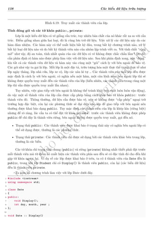 d
à
n
h
c
h
o
h
ộ
i
đ
ồ
n
g
n
g
h
i
ệ
m
t
h
u
138 Các kiểu dữ liệu trừu tượng
Hình 6.19: Truy xuất các thành viên của lớp.
Tính đóng gói và các từ khóa public:, private:
Lớp là một kiểu dữ liệu có vẻ giống cấu trúc, tuy nhiên bản chất của nó khác rất xa so với cấu
trúc. Điểm giống nhau giữa hai loại, đó là cùng lưu trữ dữ liệu. Việc xử lý các dữ liệu này do các
hàm đảm nhiệm. Các hàm này có thể xuất hiện bất kỳ đâu, trong bất kỳ chương trình nào, xử lý
bất kỳ loại dữ liệu nào và do bất kỳ thành viên nào của nhóm lập trình viết ra. Với tính chất “rộng
mở” như vậy, độ an toàn, tính nhất quán của các dữ liệu có vẻ không được chắc chắn lắm ! Do đó,
cần phân định rõ hàm nào được phép làm việc với dữ liệu nào. Sau khi phân định xong, nên “đóng”
kín tất cả các thành viên dữ liệu và hàm này vào cùng một “gói” cách ly với bên ngoài để bảo vệ.
Các gói như vậy ta gọi là lớp. Mỗi lớp là một đặc tả, trừu tượng hóa một thực thể trong thực tế như
lớp ngày tháng, lớp nhà cửa, lớp xe cộ, lớp các xâu kí tự … Các thành viên của mỗi lớp đều được
mặc định là cách ly với bên ngoài, có nghĩa nếu một hàm, một câu lệnh nằm bên ngoài lớp thì sẽ
không được quyền truy xuất đến các thành viên của lớp (hiển nhiên, các thành viên trong cùng một
lớp thì vẫn được quyền truy xuất lẫn nhau).
Tuy nhiên, việc giao tiếp với bên ngoài là không thể tránh khỏi (vật chất luôn luôn vận động),
do vậy một số thành viên của lớp cần được cấp phép bằng cách khai báo từ khóa public: trước
thành viên đó. Thông thường, dữ liệu cần được bảo vệ, nên sẽ không được “cấp phép” ngoại trừ
trường hợp đặc biệt, còn lại các phương thức sẽ đại diện cho lớp để giao tiếp với bên ngoài nên
thường được khai báo dạng public. Tuy mặc định các thành viên của lớp là khép kín (riêng biệt)
nhưng để rõ ràng, lúc cần ta có thể đặt từ khóa private: trước các thành viên không được phép
public để chỉ đây là thành viên riêng, bên ngoài không được quyền truy xuất, gọi đến nó.
• Trạng thái public: Các thành viên được khai báo ở trạng thái này có nghĩa bên ngoài lớp có
thể sử dụng được, thường là các phương thức.
• Trạng thái private: Các thành viên chỉ được sử dụng bởi các thành viên khác bên trong lớp,
thường là các biến.
Các từ khóa chỉ trạng thái chung (public) và riêng (private) không nhất thiết phải đặt trước
mỗi thành viên mà từ điểm nó xuất hiện các thành viên phía sau đều sẽ có đặc tính đó cho đến khi
gặp từ khóa ngược lại. Ví dụ về các lớp được khai báo ở trên, ta có 4 thành viên của Date đều là
public, trong khi lớp Student chỉ có Display() là thành viên public, còn lại (các biến dữ liệu)
đều là thành viên private.
Ta xem lại chương trình làm việc với lớp Date dưới đây.
1 #include <iostream >
2 using namespace std;
3
4 class Date
5 {
6 public:
7 void Display();
8 int day, month, year ;
9 };
10
11 void Date :: Display()
 