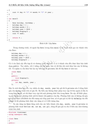 d
à
n
h
c
h
o
h
ộ
i
đ
ồ
n
g
n
g
h
i
ệ
m
t
h
u
6.2 Kiểu dữ liệu trừu tượng bằng lớp (class) 139
12 {
13 cout << day << "/" << month << "/" << year ;
14 }
15
16 int main()
17 {
18 Date holiday , birthday ;
19 holiday.day = 1 ;
20 holiday.month = 5 ;
21 holiday.year = 2015 ;
22 holiday.Display() ;
23 cout << endl;
24
25 return 0 ;
26 }
Hình 6.20: Lớp Date.
Trong chương trình, từ ngoài lớp Date (trong hàm main) ta có 4 câu lệnh gọi các thành viên
của Date:
holiday.day = 1 ;
holiday.month = 5 ;
holiday.year = 2015 ;
holiday.Display() ;
Cả 4 câu lệnh này đều hợp lệ và chương trình chạy tốt vì cả 4 thành viên đều được khai báo dưới
dạng public. Tuy nhiên, với ý tưởng cần che giấu, bảo vệ dữ liệu thì cách khai báo này là không
tốt. Có nghĩa ta cần khai báo lại các biến này là private, khi đó lớp Date sẽ như sau:
class Date
{
public:
void Display();
private:
int day, month, year ;
};
Đây là cách khai báo tốt, tuy nhiên do day, month, year bây giờ đã là private nên 3 dòng lệnh
gán của chương trình trên sẽ gây lỗi. Ba biến này không được phép truy cập từ bên ngoài (ở đây là
trong hàm main), nó chỉ được truy cập bởi một phương thức bên trong Date. Do vậy, để khắc phục,
ta xây dựng một phương thức mới là thành viên public của lớp. Phương thức này sẽ không chỉ gán
giá trị cố định 1/5/2015 cho đối tượng mà tổng quát hơn, nó sẽ gán giá trị bất kỳ dd/mm/yy cho đối
tượng, từ đó phương thức được xây dựng sẽ có 3 đối tương ứng.
Ta xây dựng lại Date bằng cách cho các biến thành viên day, month, year là private và
phương thức void Set(int dd, int mm, int yy); dùng để gán giá trị cho 3 biến này như chương
trình bên dưới
1 #include <iostream >
2 using namespace std;
3
4 class Date
5 {
6 public:
 