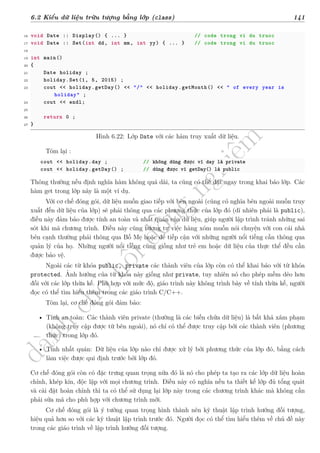 d
à
n
h
c
h
o
h
ộ
i
đ
ồ
n
g
n
g
h
i
ệ
m
t
h
u
6.2 Kiểu dữ liệu trừu tượng bằng lớp (class) 141
16 void Date :: Display() { ... } // code trong vi du truoc
17 void Date :: Set(int dd, int mm, int yy) { ... } // code trong vi du truoc
18
19 int main()
20 {
21 Date holiday ;
22 holiday.Set(1, 5, 2015) ;
23 cout << holiday.getDay() << "/" << holiday.getMonth() << " of every year is
holiday" ;
24 cout << endl;
25
26 return 0 ;
27 }
Hình 6.22: Lớp Date với các hàm truy xuất dữ liệu.
Tóm lại :
cout << holiday.day ; // không dùng được vì day là private
cout << holiday.getDay() ; // dùng được vì getDay() là public
Thông thường nếu định nghĩa hàm không quá dài, ta cũng có thể đặt ngay trong khai báo lớp. Các
hàm get trong lớp này là một ví dụ.
Với cơ chế đóng gói, dữ liệu muốn giao tiếp với bên ngoài (cũng có nghĩa bên ngoài muốn truy
xuất đến dữ liệu của lớp) sẽ phải thông qua các phương thức của lớp đó (dĩ nhiên phải là public),
điều này đảm bảo được tính an toàn và nhất quán của dữ liệu, giúp người lập trình tránh những sai
sót khi mã chương trình. Điều này cũng tương tự việc hàng xóm muốn nói chuyện với con cái nhà
bên cạnh thường phải thông qua Bố Mẹ hoặc để tiếp cận với những người nổi tiếng cần thông qua
quản lý của họ. Những người nổi tiếng cũng giống như trẻ em hoặc dữ liệu của thực thể đều cần
được bảo vệ.
Ngoài các từ khóa public, private các thành viên của lớp còn có thể khai báo với từ khóa
protected. Ảnh hưởng của từ khóa này giống như private, tuy nhiên nó cho phép mềm dẻo hơn
đối với các lớp thừa kế. Phù hợp với mức độ, giáo trình này không trình bày về tính thừa kế, người
đọc có thể tìm hiểu thêm trong các giáo trình C/C++.
Tóm lại, cơ chế đóng gói đảm bảo:
• Tính an toàn: Các thành viên private (thường là các biến chứa dữ liệu) là bất khả xâm phạm
(không truy cập được từ bên ngoài), nó chỉ có thể được truy cập bởi các thành viên (phương
thức) trong lớp đó.
• Tính nhất quán: Dữ liệu của lớp nào chỉ được xử lý bởi phương thức của lớp đó, bằng cách
làm việc được qui định trước bởi lớp đó.
Cơ chế đóng gói còn có đặc trưng quan trọng nữa đó là nó cho phép ta tạo ra các lớp dữ liệu hoàn
chỉnh, khép kín, độc lập với mọi chương trình. Điều này có nghĩa nếu ta thiết kế lớp đủ tổng quát
và cài đặt hoàn chỉnh thì ta có thể sử dụng lại lớp này trong các chương trình khác mà không cần
phải sửa mã cho phù hợp với chương trình mới.
Cơ chế đóng gói là ý tưởng quan trọng hình thành nên kỹ thuật lập trình hướng đối tượng,
hiệu quả hơn so với các kỹ thuật lập trình trước đó. Người đọc có thể tìm hiểu thêm về chủ đề này
trong các giáo trình về lập trình hướng đối tượng.
 