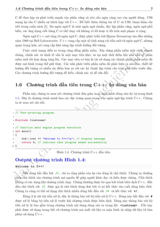 d
à
n
h
c
h
o
h
ộ
i
đ
ồ
n
g
n
g
h
i
ệ
m
t
h
u
1.6 Chương trình đầu tiên trong C++: In dòng văn bản 7
C để theo kịp sự phát triển mạnh của phần cứng và yêu cầu ngày càng cao của người dùng. C99
mang lại cho C nhiều sự thích hợp với C++. Để biết thêm thông tin về C và C99, tham khảo chi
tiết trong cuốn sách [5]. Do ngôn ngữ C là một ngôn ngữ chuẩn, độc lập phần cứng, ngôn ngữ phổ
biến, các ứng dụng viết bằng C có thể chạy với không có lỗi hoặc ít lỗi trên một phạm vi rộng.
Ngôn ngữ C++ mở rộng từ ngôn ngữ C, được phát triển bởi Bjarne Stroustrup vào đầu những
năm 1980 tại Bell Laboratories. C++ cung cấp một số tính năng cải tiến mới từ ngôn ngữ C, nhưng
quan trọng hơn, nó cung cấp khả năng lập trình hướng đối tượng.
Cuộc cách mạng diễn ra trong cộng đồng phần mềm. Xây dựng phần mềm một cách nhanh
chóng, chính xác và kinh tế vẫn là một mục tiêu khó, và tại một thời điểm khi nhu cầu về phần
mềm mới tốt hơn đang tăng lên. Các mục tiêu cơ bản là tái sử dụng các thành phần phần mềm đã
được mô hình trong thế giới thực. Các nhà phát triển phần mềm đã phát hiện ra mô-đun, thiết kế
hướng đối tượng có nhiều ưu điểm hơn so với các kỹ thuật lập trình cấu trúc phổ biến trước đây.
Các chương trình hướng đối tượng dễ hiểu, chính xác và dễ sửa đổi.
1.6 Chương trình đầu tiên trong C++: In dòng văn bản
Phần này, chúng ta xem xét chương trình đơn giản in ra màn hình dòng xâu ký tự trong hình
1.4. Đây là chương trình minh họa các đặc trưng quan trọng của ngôn ngữ lập trình C++. Chúng
ta sẽ xem xét chi tiết.
1 // Text-printing program.
2
3 #include <iostream >
4
5 // function main begins program execution
6 int main()
7 {
8 std::cout << "Welcome to C++!n"; // display message
9 return 0; // indicate that program ended successfully
10 }
Hình 1.4: Chương trình C++ đầu tiên.
Output chương trình Hình 1.4:
Welcome to C++!
Mỗi dòng bắt đầu bởi // , chỉ ra rằng phần còn lại của dòng là chú thích. Chúng ta thường
chèn chú thích vào chương trình mã nguồn để giúp người khác đọc và hiểu được chúng. Chú thích
không có tác dụng khi chương trình chạy. Chúng thường được bỏ qua bởi trình biên dịch C++. Bắt
đầu chú thích với // được gọi là chú thích dòng đơn bởi vì nó kết thúc vào cuối dòng hiện thời.
Chúng ta cũng có thể sử dụng chú thích nhiều dòng bắt đầu với /* và kết thúc với */ .
Dòng 3 là chỉ thị tiền xử lý, đây là thông báo tới bộ tiền xử lý C++. Dòng này bắt đầu với #
được xử lý bằng bộ tiền xử lý trước khi chương trình được biên dịch. Dòng này thông báo với bộ
tiền xử lý là bao gồm trong chương trình nội dung dòng vào ra trong file <iostream> . File này
phải được sử dụng trong bất cứ chương trình mà xuất dữ liệu ra màn hình và nhập dữ liệu từ bàn
phìm sử dụng C++.
 